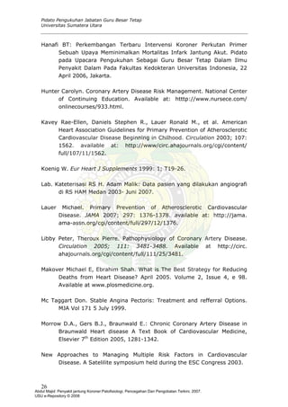 Pidato Pengukuhan Jabatan Guru Besar Tetap
Universitas Sumatera Utara
Hanafi BT: Perkembangan Terbaru Intervensi Koroner Perkutan Primer
Sebuah Upaya Meminimalkan Mortalitas Infark Jantung Akut. Pidato
pada Upacara Pengukuhan Sebagai Guru Besar Tetap Dalam Ilmu
Penyakit Dalam Pada Fakultas Kedokteran Universitas Indonesia, 22
April 2006, Jakarta.
Hunter Carolyn. Coronary Artery Disease Risk Management. National Center
of Continuing Education. Available at: htttp://www.nursece.com/
onlinecourses/933.html.
Kavey Rae-Ellen, Daniels Stephen R., Lauer Ronald M., et al. American
Heart Association Guidelines for Primary Prevention of Atherosclerotic
Cardiovascular Disease Beginning in Chilhood. Circulation 2003; 107:
1562. available at: http://www/circ.ahajournals.org/cgi/content/
full/107/11/1562.
Koenig W. Eur Heart J Supplements 1999: 1; T19-26.
Lab. Kateterisasi RS H. Adam Malik: Data pasien yang dilakukan angiografi
di RS HAM Medan 2003- Juni 2007.
Lauer Michael. Primary Prevention of Atherosclerotic Cardiovascular
Disease. JAMA 2007; 297: 1376-1378. available at: http://jama.
ama-assn.org/cgi/content/full/297/12/1376.
Libby Peter, Theroux Pierre. Pathophysiology of Coronary Artery Disease.
Circulation 2005; 111: 3481-3488. Available at http://circ.
ahajournals.org/cgi/content/full/111/25/3481.
Makover Michael E, Ebrahim Shah. What is The Best Strategy for Reducing
Deaths from Heart Disease? April 2005. Volume 2, Issue 4, e 98.
Available at www.plosmedicine.org.
Mc Taggart Don. Stable Angina Pectoris: Treatment and refferral Options.
MJA Vol 171 5 July 1999.
Morrow D.A., Gers B.J., Braunwald E.: Chronic Coronary Artery Disease in
Braunwald Heart disease A Text Book of Cardiovascular Medicine,
Elsevier 7th
Edition 2005, 1281-1342.
New Approaches to Managing Multiple Risk Factors in Cardiovascular
Disease. A Satelilite symposium held during the ESC Congress 2003.
26
Abdul Majid: Penyakit jantung Koroner:Patofisiologi, Pencegahan Dan Pengobatan Terkini, 2007.
USU e-Repository © 2008
 