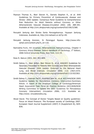 Penyakit Jantung Koroner: Patofisiologi, Pencegahan, dan Pengobatan Terkini
Pearson Thomas A., Blair Steven N., Daniels Stephen R., et al. AHA
Guidelines for Primary Prevention of Cardiovascular disease and
Stroke: 2002 Update: Consensus Panel Guideline to Comprehensive
Risk Reduction for Adult Patients without Coronary or Other
Atherosclerotic Vascular Disease.Circulation 2002; 106; 388-391.
Available at http://circ.ahajournals.org/cgi/content/full/106/3/388.
Penyakit Jantung dan Stroke Serta Pencegahannya. Yayasan Jantung
Indonesia. Available at, http://id.inaheart.or.id/?p=49.
Penyakit Jantung Koroner, Si Perenggut Nyawa. http://www.info-
sehat.com/content.php?s_id=132.
Ramrakha Punit, Hill Jonathan; Atherosclerosis Pathophysiology, Chapter 4
Coronary Artery Disease. Oxford Handbook of Cardiology, 1st
Edition,
2006 Oxford University Press, New York, 112-19.
Ross R. Nature 1993; 362: 801-809.
Smith Sidney C., Allen Jerilyn, Blair Steven N., et al. AHA/ACC Guidelines for
Secondary Prevention for Patients With Coronary and Other Atherosclerotic
Vascular Disease: 2006 Update: Endorsed by the National Heart
Lung, and Blood Institute. Circulation 2006; 113; 2363-2372.
Available at http://circ.ahajournals.org/cgi/content/full/113/19/2363.
Smith Sidney C., Feldman Ted E., Hirshfield John W., et al. ACC/AHA/SCAI 2005
Guideline Update for Percutaneus Coronary Intervention-Summary
Article. A report of the American College of Cardiology/American
Heart Association Task Force on Practice Guideline (ACC/AHA/SCAI
Writing Committee to Update the 2001 Guidelines for Percutaneus
Coronary Intervention) Circulation 2006; 113: Available at:
http://www. circulationaha.org.
Wood David. The Concept of Doctor Targets Based on Quality guidelines:
Focus on blood Pressure. The European society of Cardiology 2007.
European Heart Journal Supplement (2007) 9 (Supplement B), B29-
B36.
27
Abdul Majid: Penyakit jantung Koroner:Patofisiologi, Pencegahan Dan Pengobatan Terkini, 2007.
USU e-Repository © 2008
 