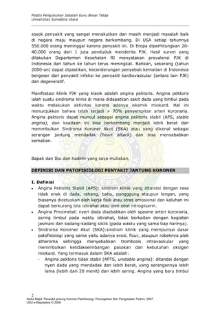 Pidato Pengukuhan Jabatan Guru Besar Tetap
Universitas Sumatera Utara
sosok penyakit yang sangat menakutkan dan masih menjadi masalah baik
di negara maju maupun negara berkembang. Di USA setiap tahunnya
550.000 orang meninggal karena penyakit ini. Di Eropa diperhitungkan 20-
40.000 orang dari 1 juta penduduk menderita PJK. Hasil survei yang
dilakukan Departemen Kesehatan RI menyatakan prevalensi PJK di
Indonesia dari tahun ke tahun terus meningkat. Bahkan, sekarang (tahun
2000-an) dapat dipastikan, kecenderungan penyebab kematian di Indonesia
bergeser dari penyakit infeksi ke penyakit kardiovaskular (antara lain PJK)
dan degeneratif.
Manifestasi klinik PJK yang klasik adalah angina pektoris. Angina pektoris
ialah suatu sindroma klinis di mana didapatkan sakit dada yang timbul pada
waktu melakukan aktivitas karena adanya iskemik miokard. Hal ini
menunjukkan bahwa telah terjadi > 70% penyempitan arteri koronaria.
Angina pektoris dapat muncul sebagai angina pektoris stabil (APS, stable
angina), dan keadaan ini bisa berkembang menjadi lebih berat dan
menimbulkan Sindroma Koroner Akut (SKA) atau yang dikenal sebagai
serangan jantung mendadak (heart attack) dan bisa menyebabkan
kematian.
Bapak dan Ibu dan hadirin yang saya muliakan,
DEFINISI DAN PATOFISIOLOGI PENYAKIT JANTUNG KORONER
I. Definisi
• Angina Pektoris Stabil (APS): sindrom klinik yang ditandai dengan rasa
tidak enak di dada, rahang, bahu, pungggung ataupun lengan, yang
biasanya dicetuskan oleh kerja fisik atau stres emosional dan keluhan ini
dapat berkurang bila istirahat atau oleh obat nitrogliserin.
• Angina Prinzmetal: nyeri dada disebabkan oleh spasme arteri koronaria,
sering timbul pada waktu istirahat, tidak berkaitan dengan kegiatan
jasmani dan kadang-kadang siklik (pada waktu yang sama tiap harinya).
• Sindroma Kororner Akut (SKA):sindrom klinik yang mempunyai dasar
patofisiologi yang sama yaitu adanya erosi, fisur, ataupun robeknya plak
atheroma sehingga menyebabkan trombosis intravaskular yang
menimbulkan ketidakseimbangan pasokan dan kebutuhan oksigen
miokard. Yang termasuk dalam SKA adalah:
- Angina pektoris tidak stabil (APTS, unstable angina): ditandai dengan
nyeri dada yang mendadak dan lebih berat, yang serangannya lebih
lama (lebih dari 20 menit) dan lebih sering. Angina yang baru timbul
2
Abdul Majid: Penyakit jantung Koroner:Patofisiologi, Pencegahan Dan Pengobatan Terkini, 2007.
USU e-Repository © 2008
 