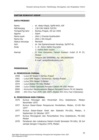 Penyakit Jantung Koroner: Patofisiologi, Pencegahan, dan Pengobatan Terkini
DAFTAR RIWAYAT HIDUP
DATA PRIBADI
Nama : dr. Abdul Majid, SpPD-KKV, AIF
NIP/Karpeg : 130 538 358/B 725791
Tempat/Tgl lahir : Rantau Prapat, 29 Juli 1945
Agama : Islam
Nama ayah : (Alm.) Chanda Syahbuddin
Nama ibu : (Alm.) Siti Aisyah
Status keluarga : Menikah
Istri : dr. Ida Sjailandrawati Harahap, SpTHT-KL
Anak : 1. dr. Abdul Halim Raynaldo
2. Rafina Rani Isyara
Alamat : Jl. Kiwi Kompleks Taman Kuswari Indah II M 37,
Medan
Telepon 061-8469960, Hp: 08126040589
E-mail: amajidleo@yahoo.com
PENDIDIKAN
A. PENDIDIKAN FORMAL
1958 : Lulus SR Negeri I Rantau Prapat
1961 : Lulus SMP Negeri I Simberejo, Rantau Prapat
1964 : Lulus SMA Negeri 5 Medan
1974 : Lulus Dokter FK-USU Medan
1994 : Lulus Dokter Spesialis Penyakit Dalam FK-USU Medan
2000 : Konsultan Kardiovaskular Bagian Penyakit Dalam FK-UI Jakarta
2006 : Ahli Ilmu Faal (AIF) oleh IAIFI (Ikatan Ahli Ilmu Faal Indonesia)
B. PENDIDIKAN NON FORMAL
1975 Kursus Penyegar dan Penambah Ilmu Kedokteran. Medan
November 1975
1977 Kursus Dasar-Dasar Pengukuran Pendidikan, Medan, 23-28 Mei
1977
1977 Kursus Dasar-Dasar Riset dan Statistik FK-USU, Medan, 5
September-31 Oktober 1977
1977 Kursus Penyegaran dan Penambahan Ilmu Kedokteran, FK-USU
Medan
1979 Penataran dan Lokakarya Sistem Kredit Semester FK-USU, 30 Juli
sampai dengan 4 Agustus 1979, Medan
29
Abdul Majid: Penyakit jantung Koroner:Patofisiologi, Pencegahan Dan Pengobatan Terkini, 2007.
USU e-Repository © 2008
 