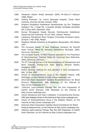 Pidato Pengukuhan Jabatan Guru Besar Tetap
Universitas Sumatera Utara
1980 Penataran Sistem Kredit Semester (SKS) FK-USU,4-7 Februari
1980, Medan
1990 Visiting Physician: St. Luke’s Episcopal Hospital, Texas Heart
Institute; Amerika Serikat, October 1990
1991 Program Pendidikan Kedokteran Berkelanjutan Uji Diri “Diabetes
Dialogue” Vol. 3 (tiga) No. 4 (empat) dengan mendapat akreditasi
IDI 2 (dua) SKP, Desember 1991
1995 Kursus Penyegaran Gawat Darurat, Perhimpunan Kedokteran
Gawat Darurat Indonesia, 30 Juli 1995, Jakarta. Peserta
1996 Lokakarya Manajemen Mutu Terpadu Universitas Sumatera Utara,
29 April–1 Mei 1996, Medan
1997 Pelatihan Metode Penelitian & Pengabdian Masyarakat, USU Medan
1997
2004 The European Board, “A New Treatment Paradigm for Post-MI
Heart Failure: Need for Selective Aldosterone Blockade, 2004,
Hannover, Germany.
2004 The European Board, “A Multi Factorial Approach to The Prevention
of Atherosclerosis: Practical Steps for Improved Goal Attaiment,
2004, Hannover, Germany.
2005 The 8th
Training Course in the Pathophysiology of Osteoporosis and
Bone Disease, Shangri-La’s Rasa Sayang Sentosa Resort,
Singapore 2005.
2005 Expert Meeting: Setting the new standard in lipid management,
Bali, 15 May 2005
2005 Choice of Antihypertensive Drug in the Diabetic Patient, CME
Medscape, on the Internet at http://www.medscape.com
2005 American Heart Association Updates Recommendations for Blood
Pressure Measurement, CME Medscape on the Internet at
http://www.medscape.com
2005 Intensive Lipid-Lowering Therapy May Not Halt Progression of
Calcific Aortic Stenosis, CME Medscape on the Internet at
http:///www.medscape.com
2005 Insulin Resistance and Type 2 Diabetes: A Comprehensive Review,
CME Joslin Diabetes Centre on the Internet at http://www.medscape.com
2005 Choice of Antihypertensive Drug in the Diabetic Patient, on the
Internet at http://www.medscape.com
2005 American Heart Association Updates Recommendations for Blood
Pressure Measurement, on the Internet at http://www.medscape.com
2005 Intensive Lipid-Lowering Therapy May Not Halt Progression of Calcific
Aortic Stenosis, on the Internet at http:///www.medscape.com
30
Abdul Majid: Penyakit jantung Koroner:Patofisiologi, Pencegahan Dan Pengobatan Terkini, 2007.
USU e-Repository © 2008
 