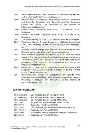 Penyakit Jantung Koroner: Patofisiologi, Pencegahan, dan Pengobatan Terkini
2005 Insulin Resistance and Type 2 Diabetes: A Comprehensive Review,
on the Internet at http://www.medscape.com
2006 National Medical Association 2004 Annual Scientific Convention
and Scientific Convention and Scientific Assembly Cardiologi
Review and Update, CME Medscape on the Internet at
http://www.medscape.com
2006 Fellow Course: Singapore LIVE 2006, 27-28 Februari 2006,
Singapore
2006 Cardiac CT-Course: Singapore LIVE 2006, 1 Maret 2006,
Singapore
2007 15th Tutor Training for staff: 22-23 Februari 2007, FK-USU Medan
2007 Challenging Cases in Coronary Intervention: LIMA-LAD Stenosis Post
CABG, CME Medscape on the Internet at http://www.medscape.
com
2007 Lowering the risks of high blood pressure: Who can afford it?, CME
Medcape on the Internet at http://www.medscpae.com
2007 From metabolic syndrome to diabetes: Is it all about the blood
pressure? CME Medscape on the Internet at http://www.medscape.com
2007 Advances in chronic total occlusions: An expert panel case study
perspective, CME University of Cincinnati,on the internet at
http://www.medscpae.com
2007 Advances in chronic total occlusions: An expert panel case study
perspective–case 3, CME University of Cincinnati, on the Internet
at http://www.medscape.com
2007 Dyslipidemia-The Impact of Dyslipidemia on Patients With
Cardiovascular Comorbidity, AMA Physician Recognition Award,
University of Kentucky, 27th
April 2007. on the Internet at
http://www.ukyce.com
RIWAYAT PEKERJAAN
1975-sekarang : Staf Pengajar Bagian Fisiologi FK-USU
1975-sekarang : Staf Pengajar Bagian Fisiologi FKG-USU
1975-sekarang : Staf Pengajar Bagian Fisiologi FMIPA-USU
1983-1987 : Anggota Unit Pengembangan Ilmiah FK-USU
1987-1994 : Bagian Penyakit Dalam FK-USU
1991-1992 : Tim Penasehat dan Pembimbing Akademik FK-USU
1994-1998 : Kepala Bagian Fisiologi FK-USU
1998-2000 : Sub-bagian Kardiologi, Bagian Ilmu Penyakit Dalam FK-UI
2000-2005 : Kepala Bagian Fisiologi FK-USU
31
Abdul Majid: Penyakit jantung Koroner:Patofisiologi, Pencegahan Dan Pengobatan Terkini, 2007.
USU e-Repository © 2008
 