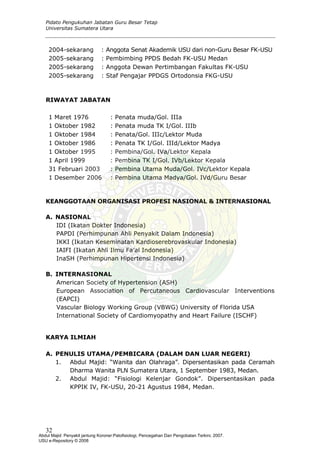 Pidato Pengukuhan Jabatan Guru Besar Tetap
Universitas Sumatera Utara
2004-sekarang : Anggota Senat Akademik USU dari non-Guru Besar FK-USU
2005-sekarang : Pembimbing PPDS Bedah FK-USU Medan
2005-sekarang : Anggota Dewan Pertimbangan Fakultas FK-USU
2005-sekarang : Staf Pengajar PPDGS Ortodonsia FKG-USU
RIWAYAT JABATAN
1 Maret 1976 : Penata muda/Gol. IIIa
1 Oktober 1982 : Penata muda TK I/Gol. IIIb
1 Oktober 1984 : Penata/Gol. IIIc/Lektor Muda
1 Oktober 1986 : Penata TK I/Gol. IIId/Lektor Madya
1 Oktober 1995 : Pembina/Gol. IVa/Lektor Kepala
1 April 1999 : Pembina TK I/Gol. IVb/Lektor Kepala
31 Februari 2003 : Pembina Utama Muda/Gol. IVc/Lektor Kepala
1 Desember 2006 : Pembina Utama Madya/Gol. IVd/Guru Besar
KEANGGOTAAN ORGANISASI PROFESI NASIONAL & INTERNASIONAL
A. NASIONAL
IDI (Ikatan Dokter Indonesia)
PAPDI (Perhimpunan Ahli Penyakit Dalam Indonesia)
IKKI (Ikatan Keseminatan Kardioserebrovaskular Indonesia)
IAIFI (Ikatan Ahli Ilmu Fa’al Indonesia)
InaSH (Perhimpunan Hipertensi Indonesia)
B. INTERNASIONAL
American Society of Hypertension (ASH)
European Association of Percutaneous Cardiovascular Interventions
(EAPCI)
Vascular Biology Working Group (VBWG) University of Florida USA
International Society of Cardiomyopathy and Heart Failure (ISCHF)
KARYA ILMIAH
A. PENULIS UTAMA/PEMBICARA (DALAM DAN LUAR NEGERI)
1. Abdul Majid: “Wanita dan Olahraga”. Dipersentasikan pada Ceramah
Dharma Wanita PLN Sumatera Utara, 1 September 1983, Medan.
2. Abdul Majid: “Fisiologi Kelenjar Gondok”. Dipersentasikan pada
KPPIK IV, FK-USU, 20-21 Agustus 1984, Medan.
32
Abdul Majid: Penyakit jantung Koroner:Patofisiologi, Pencegahan Dan Pengobatan Terkini, 2007.
USU e-Repository © 2008
 