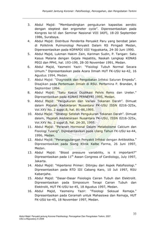 Penyakit Jantung Koroner: Patofisiologi, Pencegahan, dan Pengobatan Terkini
3. Abdul Majid: “Membandingkan pengukuran kapasitas aerobic
dengan steptest dan ergometer cycle”. Diperesentasikan pada
Kongres ke-VI dan Seminar Nasional VIII IAIFI, 18-20 September
1986, Surabaya.
4. Abdul Majid: Distribusi Penderita Penyakit Paru yang berobat jalan
di Poliklinik Pulmonologi Penyakit Dalam RS Pirngadi Medan,
Diperesentasikan pada KOPAPDI VIII Yogyakarta, 24-30 Juni 1990.
5. Abdul Majid, Lukman Hakim Zain, Kariman Sudin, P. Tarigan: Satu
Kasus Malaria dengan Gejala Hepatitis, Naskah Lengkap KONAS
PEGI dan PPHI, hal. 193-199, 28-30 November 1991, Medan.
6. Abdul Majid, Yasmeini Yazir: “Fisiologi Tubuh Normal Secara
Umum.” Dipresentasikan pada Acara Ilmiah HUT FK-USU ke-42, 16
Agustus 1994, Medan.
7. Abdul Majid: “Diagnostik dan Pengobatan Infeksi Saluran Empedu”.
Disajikan pada Pertemuan Ilmiah di RSU. Pertamina P. Brandan, 8
September 1994.
8. Abdul Majid: “Satu Kasus Duplikasi Pelvis Renis dan Ureter.”
Dipresentasikan pada KONAS PERNEFRI 1995, Medan.
9. Abdul Majid: “Pengukuran dan Variasi Tekanan Darah”. Dimuat
dalam Majalah Kedokteran Nusantara FK-USU ISSN 0216-325x,
Vol.XXV No. 2 suppl.B, hal. 81-86,1995.
10. Abdul Majid: “Strategi Setelah Pengukuran Tekanan Darah”. Dimuat
dalam, Majalah Kedokteraan Nusantara FK-USU, ISSN 0216-325x,
Vol.XXV No. 2 suppl.B, hal. 24-30, 1995.
11. Abdul Majid: “Peranan Hormonal Dalam Metabolisme Calcium dan
Fisiologi Tulang”. Dipresentasikan pada Ulang Tahun FK-USU ke-44,
1996, Medan.
12. Abdul Majid: “Penanggulangan Penyakit Infeksi dengan Antibiotika.”
Dipresentasikan pada Siang Klinik Kalbe Farma, 26 Juni 1997,
Medan.
13. Abdul Majid: “Blood pressure variability, is it important?”
Dipresentasikan pada 11th
Asean Congress of Cardiology, July 1997,
Jakarta.
14. Abdul Majid: “Hipertensi Primer: Ditinjau dari Aspek Patofisiologi.”
Dipresentasikan pada RTD IDI Cabang Karo, 10 Juli 1997, RSU
Kabanjahe.
15. Abdul Majid: “Dasar-Dasar Fisiologis Cairan Tubuh dan Elektrolit.
Dipresentasikan pada Simposium Terapi Cairan Tubuh dan
Elektrolit, HUT FK-USU ke-45, 18 Agustus 1997, Medan.
16. Abdul Majid, Yasmeiny Yazir: “Fisiologi Seksual Remaja.”
Dipresentasikan pada Ceramah untuk Mahasiswa dan Remaja, HUT
FK-USU ke-45, 18 November 1997, Medan.
33
Abdul Majid: Penyakit jantung Koroner:Patofisiologi, Pencegahan Dan Pengobatan Terkini, 2007.
USU e-Repository © 2008
 