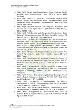 Pidato Pengukuhan Jabatan Guru Besar Tetap
Universitas Sumatera Utara
17. Abdul Majid: “Fungsi Diastolik pada Pasien dengan Disfungsi Sistolik
Ventrikel Kiri”. Dipersentasikan pada KOPAPDI ke-XI, 2000
Surabaya.
18. Abdul Majid, Alwi Idrus, Miftah R.: “Endokarditis Bakterial pada
Pasien dengan Penyalahgunaan Obat”. Diperesentasikan pada
Pertemuan Ilmiah Tahunan ke-1, Bagian Penyakit Dalam FK-USU,14
Januari 2000, Medan.
19. Abdul Majid: “Sindrom Koroner Akut: Diagnosis, Pengobatan dan
Prevensi Sekunder.” Dipresentasikan pada BMS Scientific Meeting,
22 April 2000, Medan.
20. Abdul Majid: “ACE Inhibitor pada Pengobatan Hipertensi dan Gagal
Jantung.” Dipresentasikan pada RS Caltex Scientific Meeting, RS
Caltex P. Baru, 15 November 2000, Pekan Baru.
21. Abdul Majid: “The Importance of Diastolic Function in Normal and
Pathologic Heart”. Dipresentasikan pada The Indonesia-Malaysia-
Thailand Growth Triangle (IMT–GT) Research in Physiology, 2001.
22. Abdul Majid: “Current Concept Management of Heart Failure.”
Dipresentasikan pada Pertemuan Ilmiah RS Pertamina Rantau, 14
Februari 2001, P. Brandan.
23. Abdul Majid: “Management of Hypertension and Cardiovascular Risk
Factor.” Dipresentasikan pada Pfizer Scientific Meeting, 25 Maret
2001, Prapat.
24. Abdul Majid: “Spectrum of Left Ventricular Diastolic Dysfunction in
Normal and Abnormal Systolic Function”. Dipresentasikan pada 1st
Asean Confrence on Medical Sciences, 18-21 Mei 2001, Kelantan,
Malaysia.
25. Abdul Majid: “Left Ventricular Diastolic Dysfunction in Heart Filure
with Systolic Dysfunction”. Dipresentasikan pada 13th
Asian Pasific
Congress of Cardiology, October 3-6, 2001. Mandaluyong City,
Philippines.
26. Abdul Majid: “Peranan Ekokardiografi pada Gagal Jantung”. Dimuat
dalam Majalah Kedokteran Nusantara FK-USU ISSN 0216-325x,
Vol.34 No. 2, Hal. 94-97, Juni 2001.
27. Abdul Majid: ”Management of Cardiovascular risk factors:
Hypertension in Elderly.” Dipresentasikan pada Servier Weekend
Scientific Meeting, 14 Juli 2001, Medan.
28. Abdul Majid: “Hari Bebas Rokok Sedunia.” Dipresentasikan pada
Ceramah Awam, RS Pertamina Rantau, 31 Juli 2001, P. Brandan.
29. Abdul Majid: “Management of Cardiovascular Risk Factor in
Diabetes Mellitus. ”Dipresentasikan pada HUT FK-USU ke-49, 18
Agustus 2001, Medan.
34
Abdul Majid: Penyakit jantung Koroner:Patofisiologi, Pencegahan Dan Pengobatan Terkini, 2007.
USU e-Repository © 2008
 