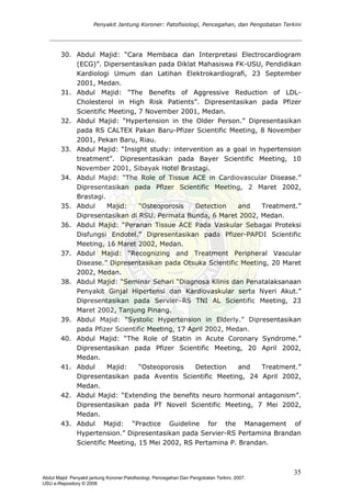 Penyakit Jantung Koroner: Patofisiologi, Pencegahan, dan Pengobatan Terkini
30. Abdul Majid: “Cara Membaca dan Interpretasi Electrocardiogram
(ECG)”. Dipersentasikan pada Diklat Mahasiswa FK-USU, Pendidikan
Kardiologi Umum dan Latihan Elektrokardiografi, 23 September
2001, Medan.
31. Abdul Majid: “The Benefits of Aggressive Reduction of LDL-
Cholesterol in High Risk Patients”. Dipresentasikan pada Pfizer
Scientific Meeting, 7 November 2001, Medan.
32. Abdul Majid: “Hypertension in the Older Person.” Dipresentasikan
pada RS CALTEX Pakan Baru-Pfizer Scientific Meeting, 8 November
2001, Pekan Baru, Riau.
33. Abdul Majid: “Insight study: intervention as a goal in hypertension
treatment”. Dipresentasikan pada Bayer Scientific Meeting, 10
November 2001, Sibayak Hotel Brastagi.
34. Abdul Majid: “The Role of Tissue ACE in Cardiovascular Disease.”
Dipresentasikan pada Pfizer Scientific Meeting, 2 Maret 2002,
Brastagi.
35. Abdul Majid: “Osteoporosis Detection and Treatment.”
Dipresentasikan di RSU. Permata Bunda, 6 Maret 2002, Medan.
36. Abdul Majid: “Peranan Tissue ACE Pada Vaskular Sebagai Proteksi
Disfungsi Endotel.” Dipresentasikan pada Pfizer-PAPDI Scientific
Meeting, 16 Maret 2002, Medan.
37. Abdul Majid: “Recognizing and Treatment Peripheral Vascular
Disease.” Dipresentasikan pada Otsuka Scientific Meeting, 20 Maret
2002, Medan.
38. Abdul Majid: “Seminar Sehari “Diagnosa Klinis dan Penatalaksanaan
Penyakit Ginjal Hipertensi dan Kardiovaskular serta Nyeri Akut.”
Dipresentasikan pada Servier–RS TNI AL Scientific Meeting, 23
Maret 2002, Tanjung Pinang.
39. Abdul Majid: “Systolic Hypertension in Elderly.” Dipresentasikan
pada Pfizer Scientific Meeting, 17 April 2002, Medan.
40. Abdul Majid: “The Role of Statin in Acute Coronary Syndrome.”
Dipresentasikan pada Pfizer Scientific Meeting, 20 April 2002,
Medan.
41. Abdul Majid: “Osteoporosis Detection and Treatment.”
Dipresentasikan pada Aventis Scientific Meeting, 24 April 2002,
Medan.
42. Abdul Majid: “Extending the benefits neuro hormonal antagonism”.
Dipresentasikan pada PT Novell Scientific Meeting, 7 Mei 2002,
Medan.
43. Abdul Majid: “Practice Guideline for the Management of
Hypertension.” Dipresentasikan pada Servier-RS Pertamina Brandan
Scientific Meeting, 15 Mei 2002, RS Pertamina P. Brandan.
35
Abdul Majid: Penyakit jantung Koroner:Patofisiologi, Pencegahan Dan Pengobatan Terkini, 2007.
USU e-Repository © 2008
 
