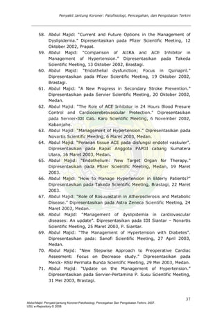 Penyakit Jantung Koroner: Patofisiologi, Pencegahan, dan Pengobatan Terkini
58. Abdul Majid: “Current and Future Options in the Management of
Dyslipidemia.” Dipresentasikan pada Pfizer Scientific Meeting, 12
Oktober 2002, Prapat.
59. Abdul Majid: “Comparison of AIIRA and ACE Inhibitor in
Management of Hypertension.” Dipresentasikan pada Takeda
Scientific Meeting, 13 Oktober 2002, Brastagi.
60. Abdul Majid: “Endothelial dysfunction; Focus in Quinapril.”
Dipresentasikan pada Pfizer Scientific Meeting, 19 Oktober 2002,
Brastagi.
61. Abdul Majid: “A New Progress in Secondary Stroke Prevention.”
Dipresentasikan pada Servier Scientific Meeting, 20 Oktober 2002,
Medan.
62. Abdul Majid: “The Role of ACE Inhibitor in 24 Hours Blood Presure
Control and Cardiocerebrovascular Protection.” Dipresentasikan
pada Servier-IDI Cab. Karo Scientific Meeting, 6 November 2002,
Kabanjahe.
63. Abdul Majid: “Management of Hypertension.” Dipresentasikan pada
Novartis Scientific Meeting, 6 Maret 2003, Medan.
64. Abdul Majid: “Peranan tissue ACE pada disfungsi endotel vaskuler”.
Dipresentasikan pada Rapat Anggota PAPDI cabang Sumatera
Utara, 16 Maret 2003, Medan.
65. Abdul Majid: “Endothelium: New Target Organ for Therapy.”
Dipresentasikan pada Pfizer Scientific Meeting, Medan, 19 Maret
2003.
66. Abdul Majid: “How to Manage Hypertension in Elderly Patients?”
Dipresentasikan pada Takeda Scientific Meeting, Brastagi, 22 Maret
2003.
67. Abdul Majid: “Role of Rosuvastatin in Atherosclerosis and Metabolic
Disease.” Dipresentasikan pada Astra Zeneca Scientific Meeting, 24
Maret 2003, Medan.
68. Abdul Majid: “Management of dyslipidemia in cardiovascular
diseases: An update”. Dipresentasikan pada IDI Siantar – Novartis
Scientific Meeting, 25 Maret 2003, P. Siantar.
69. Abdul Majid: “The Management of Hypertension with Diabetes”.
Dipresentasikan pada: Sanofi Scientific Meeting, 27 April 2003,
Medan.
70. Abdul Majid: “New Stepwise Approach to Preoperative Cardiac
Assesment: Focus on Decrease study.” Dipresentasikan pada
Merck- RSU Permata Bunda Scientific Meeting, 29 Mei 2003, Medan.
71. Abdul Majid: “Update on the Management of Hypertension.”
Dipresentasikan pada Servier-Pertamina P. Susu Scientific Meeting,
31 Mei 2003, Brastagi.
37
Abdul Majid: Penyakit jantung Koroner:Patofisiologi, Pencegahan Dan Pengobatan Terkini, 2007.
USU e-Repository © 2008
 