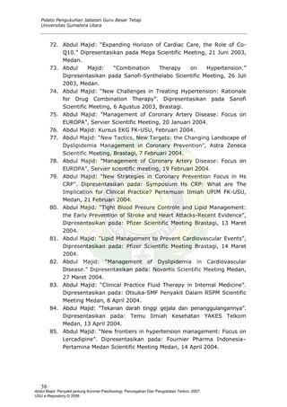 Pidato Pengukuhan Jabatan Guru Besar Tetap
Universitas Sumatera Utara
72. Abdul Majid: “Expanding Horizon of Cardiac Care, the Role of Co-
Q10.” Dipresentasikan pada Mega Scientific Meeting, 21 Juni 2003,
Medan.
73. Abdul Majid: “Combination Therapy on Hypertension.”
Dipresentasikan pada Sanofi-Synthelabo Scientific Meeting, 26 Juli
2003, Medan.
74. Abdul Majid: “New Challenges in Treating Hypertension: Rationale
for Drug Combination Therapy”. Dipresentasikan pada Sanofi
Scientific Meeting, 6 Agustus 2003, Brastagi.
75. Abdul Majid: ”Management of Coronary Artery Disease: Focus on
EUROPA”, Servier Scientific Meeting, 20 Januari 2004.
76. Abdul Majid: Kursus EKG FK-USU, Februari 2004.
77. Abdul Majid: “New Tactics, New Targets: the Changing Landscape of
Dyslipidemia Management in Coronary Prevention”, Astra Zeneca
Scientific Meeting, Brastagi, 7 Februari 2004.
78. Abdul Majid: ”Management of Coronary Artery Disease: Focus on
EUROPA”, Servier scientific meeting, 19 Februari 2004.
79. Abdul Majid: “New Strategies in Coronary Prevention Focus in Hs
CRP”. Dipresentasikan pada: Symposium Hs CRP: What are The
Implication for Clinical Practice? Pertemuan Ilmiah UPIM FK-USU,
Medan, 21 Februari 2004.
80. Abdul Majid: “Tight Blood Presure Controle and Lipid Management:
the Early Prevention of Stroke and Heart Attacks-Recent Evidence”,
Dipresentasikan pada: Pfizer Scientific Meeting Brastagi, 13 Maret
2004.
81. Abdul Majid: “Lipid Management to Prevent Cardiovascular Events”,
Dipresentasikan pada: Pfizer Scientific Meeting Brastagi, 14 Maret
2004.
82. Abdul Majid: “Management of Dyslipidemia in Cardiovascular
Disease.” Dipresentasikan pada: Novartis Scientific Meeting Medan,
27 Maret 2004.
83. Abdul Majid: “Clinical Practice Fluid Therapy in Internal Medicine”.
Dipresentasikan pada: Otsuka-SMF Penyakit Dalam RSPM Scientific
Meeting Medan, 8 April 2004.
84. Abdul Majid: “Tekanan darah tinggi gejala dan penanggulangannya”.
Dipresentasikan pada: Temu Ilmiah Kesehatan YAKES Telkom
Medan, 13 April 2004.
85. Abdul Majid: “New frontiers in hypertension management: Focus on
Lercadipine”. Dipresentasikan pada: Fournier Pharma Indonesia–
Pertamina Medan Scientific Meeting Medan, 14 April 2004.
38
Abdul Majid: Penyakit jantung Koroner:Patofisiologi, Pencegahan Dan Pengobatan Terkini, 2007.
USU e-Repository © 2008
 