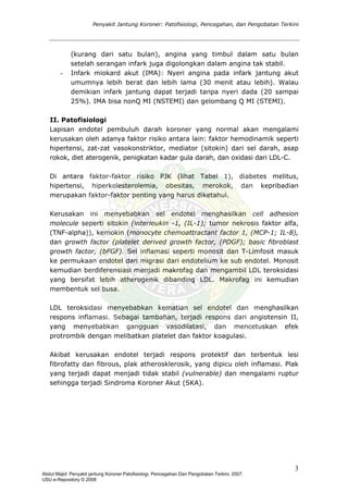 Penyakit Jantung Koroner: Patofisiologi, Pencegahan, dan Pengobatan Terkini
(kurang dari satu bulan), angina yang timbul dalam satu bulan
setelah serangan infark juga digolongkan dalam angina tak stabil.
- Infark miokard akut (IMA): Nyeri angina pada infark jantung akut
umumnya lebih berat dan lebih lama (30 menit atau lebih). Walau
demikian infark jantung dapat terjadi tanpa nyeri dada (20 sampai
25%). IMA bisa nonQ MI (NSTEMI) dan gelombang Q MI (STEMI).
II. Patofisiologi
Lapisan endotel pembuluh darah koroner yang normal akan mengalami
kerusakan oleh adanya faktor risiko antara lain: faktor hemodinamik seperti
hipertensi, zat-zat vasokonstriktor, mediator (sitokin) dari sel darah, asap
rokok, diet aterogenik, penigkatan kadar gula darah, dan oxidasi dari LDL-C.
Di antara faktor-faktor risiko PJK (lihat Tabel 1), diabetes melitus,
hipertensi, hiperkolesterolemia, obesitas, merokok, dan kepribadian
merupakan faktor-faktor penting yang harus diketahui.
Kerusakan ini menyebabkan sel endotel menghasilkan cell adhesion
molecule seperti sitokin (interleukin -1, (IL-1); tumor nekrosis faktor alfa,
(TNF-alpha)), kemokin (monocyte chemoattractant factor 1, (MCP-1; IL-8),
dan growth factor (platelet derived growth factor, (PDGF); basic fibroblast
growth factor, (bFGF). Sel inflamasi seperti monosit dan T-Limfosit masuk
ke permukaan endotel dan migrasi dari endotelium ke sub endotel. Monosit
kemudian berdiferensiasi menjadi makrofag dan mengambil LDL teroksidasi
yang bersifat lebih atherogenik dibanding LDL. Makrofag ini kemudian
membentuk sel busa.
LDL teroksidasi menyebabkan kematian sel endotel dan menghasilkan
respons inflamasi. Sebagai tambahan, terjadi respons dari angiotensin II,
yang menyebabkan gangguan vasodilatasi, dan mencetuskan efek
protrombik dengan melibatkan platelet dan faktor koagulasi.
Akibat kerusakan endotel terjadi respons protektif dan terbentuk lesi
fibrofatty dan fibrous, plak atherosklerosik, yang dipicu oleh inflamasi. Plak
yang terjadi dapat menjadi tidak stabil (vulnerable) dan mengalami ruptur
sehingga terjadi Sindroma Koroner Akut (SKA).
3
Abdul Majid: Penyakit jantung Koroner:Patofisiologi, Pencegahan Dan Pengobatan Terkini, 2007.
USU e-Repository © 2008
 