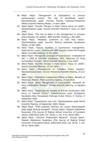 Penyakit Jantung Koroner: Patofisiologi, Pencegahan, dan Pengobatan Terkini
86. Abdul Majid: “Management of dyslipidemia to prevent
cardiovascular events: The role of fenofibrate supra”.
Dipresentasikan pada: Fournier Pharma Indonesia–Pertamina
Medan Scientific Meeting Medan, 14 April 2004.
87. Abdul Majid: “Diuretic Therapy in Heart Failure Focus on LASIX”.
Dipresentasikan pada: Aventis Scientific Meeting P. Susu, 21 April
2004.
88. Abdul Majid: ”The role of statin in the management of coronary
artery disease: An Update”, BMS scientific meeting, 1 Mei 2004.
89. Abdul Majid: “Metabolic syndrome as CHD Risk Factor“.
Dipresentasikan pada: Fournier Pharma Indonesia Symposium
Medan, 15 Mei 2004.
90. Abdul Majid: “Special situations in hypertension management:
Hypertensive crises”, Yamanouchi–SMF Penyakit Dalam RS Pirngadi
Medan Scientific meeting, 19 Mei 2004.
91. Abdul Majid: “Therapeutic strategies of hypertension: Implication of
JNC 7 2003 & ESH-ESC Guidelines 2003, Rationale for Drug
Combination Therapy”, Merck Scientific Meeting, 5 Juni 2004.
92. Abdul Majid: “Diuretic therapy in heart failure: Focus on LASIX”,
Aventis Scientific Meeting, 19 Juni 2004.
93. Abdul Majid: “Management of Coronary Artery Disease”.
Dipresentasikan pada: Servier–Pertamina Scientific Meeting, 27 Juni
2004.
94. Abdul Majid: ”Cholesterol Independent Effects of Statin: Benefits of
Plelotropic Effects”, Pfizer scientific meeting, 24 Juli 2004.
95. Abdul Majid: Latest Management of Hypertension: Rationale for
Drug Combination Therapy”, Takeda Scientific Meeting, 14 Agustus
2004.
96. Abdul Majid: “Cardiovascular Aspects of Erectile Dysfunction (ED)
Focus on Tadalafil (Cialis)”. Dipresentasikan pada: Symposium
Paradigma Baru Pengobatan Disfungsi Ereksi Terkini, P. Siantar, 9
September 2004.
97. Abdul Majid: “Hypertension and LVH.” Dipresentasikan pada Sanofi
Scientific Meeting, 23 September 2004, Medan.
98. Abdul Majid: “Profil Diastolik Ventrikel Kiri secara Ekokardiografi
pada Gagal Jantung Kongestif”. Dimuat dalam: Majalah Kedokteran
Nusantara (The Journal of Medical School University of Sumatera
Utara), ISSN 0216-325x, Vol. 38 No. 1, hal. 5-10, Maret 2005.
99. Abdul Majid: “Prevensi Endokarditis Bacterial”. Dimuat dalam:
Majalah Kedokteran Nusantara (The Journal of Medical School
University of Sumatera Utara), ISSN 0216-325x, Vol. 38 No. 1, hal.
39-41, Maret 2005.
39
Abdul Majid: Penyakit jantung Koroner:Patofisiologi, Pencegahan Dan Pengobatan Terkini, 2007.
USU e-Repository © 2008
 