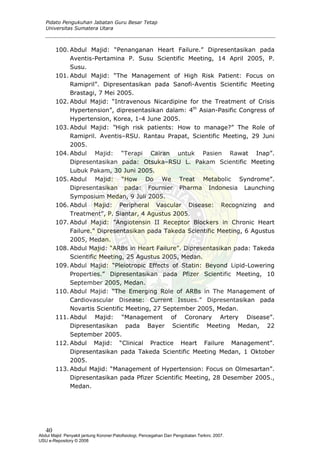 Pidato Pengukuhan Jabatan Guru Besar Tetap
Universitas Sumatera Utara
100. Abdul Majid: “Penanganan Heart Failure.” Dipresentasikan pada
Aventis-Pertamina P. Susu Scientific Meeting, 14 April 2005, P.
Susu.
101. Abdul Majid: “The Management of High Risk Patient: Focus on
Ramipril”. Dipresentasikan pada Sanofi-Aventis Scientific Meeting
Brastagi, 7 Mei 2005.
102. Abdul Majid: “Intravenous Nicardipine for the Treatment of Crisis
Hypertension”, dipresentasikan dalam: 4th
Asian-Pasific Congress of
Hypertension, Korea, 1-4 June 2005.
103. Abdul Majid: ”High risk patients: How to manage?” The Role of
Ramipril. Aventis–RSU. Rantau Prapat, Scientific Meeting, 29 Juni
2005.
104. Abdul Majid: “Terapi Cairan untuk Pasien Rawat Inap”.
Dipresentasikan pada: Otsuka–RSU L. Pakam Scientific Meeting
Lubuk Pakam, 30 Juni 2005.
105. Abdul Majid: “How Do We Treat Metabolic Syndrome”.
Dipresentasikan pada: Fournier Pharma Indonesia Launching
Symposium Medan, 9 Juli 2005.
106. Abdul Majid: Peripheral Vascular Disease: Recognizing and
Treatment”, P. Siantar, 4 Agustus 2005.
107. Abdul Majid: ”Angiotensin II Receptor Blockers in Chronic Heart
Failure.” Dipresentasikan pada Takeda Scientific Meeting, 6 Agustus
2005, Medan.
108. Abdul Majid: “ARBs in Heart Failure”. Dipresentasikan pada: Takeda
Scientific Meeting, 25 Agustus 2005, Medan.
109. Abdul Majid: “Pleiotropic Effects of Statin: Beyond Lipid-Lowering
Properties.” Dipresentasikan pada Pfizer Scientific Meeting, 10
September 2005, Medan.
110. Abdul Majid: “The Emerging Role of ARBs in The Management of
Cardiovascular Disease: Current Issues.” Dipresentasikan pada
Novartis Scientific Meeting, 27 September 2005, Medan.
111. Abdul Majid: “Management of Coronary Artery Disease”.
Dipresentasikan pada Bayer Scientific Meeting Medan, 22
September 2005.
112. Abdul Majid: “Clinical Practice Heart Failure Management”.
Dipresentasikan pada Takeda Scientific Meeting Medan, 1 Oktober
2005.
113. Abdul Majid: “Management of Hypertension: Focus on Olmesartan”.
Dipresentasikan pada Pfizer Scientific Meeting, 28 Desember 2005.,
Medan.
40
Abdul Majid: Penyakit jantung Koroner:Patofisiologi, Pencegahan Dan Pengobatan Terkini, 2007.
USU e-Repository © 2008
 