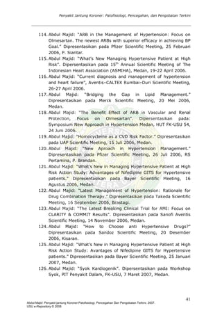 Penyakit Jantung Koroner: Patofisiologi, Pencegahan, dan Pengobatan Terkini
114. Abdul Majid: “ARB in the Management of Hypertension: Focus on
Olmesartan. The newest ARBs with superior efficacy in achieving BP
Goal.” Dipresentasikan pada Pfizer Scientific Meeting, 25 Februari
2006, P. Siantar.
115. Abdul Majid: “What’s New Managing Hypertensive Patient at High
Risk”. Dipersentasikan pada 15th
Annual Scientific Meeting of The
Indonesian Heart Association (ASMIHA), Medan, 19-22 April 2006.
116. Abdul Majid: “Current diagnosis and management of hypertension
and heart failure”, Aventis–CALTEX Rumbai–Duri Scientific Meeting,
26-27 April 2006.
117. Abdul Majid: “Bridging the Gap in Lipid Management.”
Dipresentasikan pada Merck Scientific Meeting, 20 Mei 2006,
Medan.
118. Abdul Majid: “The Benefit Effect of ARB in Vascular and Renal
Protection, Focus on Olmesartan”. Dipersentasikan pada:
Symposium New Approach in Hypertension Medan, HUT FK-USU 54,
24 Juni 2006.
119. Abdul Majid: “Homocycteine as a CVD Risk Factor.” Dipresentasikan
pada UAP Scientific Meeting, 15 Juli 2006, Medan.
120. Abdul Majid: “New Aproach in Hypertension Management.”
Dipresentasikan pada Pfizer Scientific Meeting, 26 Juli 2006, RS
Pertamina, P. Brandan.
121. Abdul Majid: “What’s New in Managing Hypertensive Patient at High
Risk Action Study: Advantages of Nifedipine GITS for Hypertensive
patients.” Dipresentasikan pada Bayer Scientific Meeting, 16
Agustus 2006, Medan.
122. Abdul Majid: “Latest Management of Hypertension: Rationale for
Drug Combination Therapy.” Dipresentasikan pada Takeda Scientific
Meeting, 16 September 2006, Brastagi.
123. Abdul Majid: “The Latest Breaking Clinical Trial for AMI: Focus on
CLARITY & COMMIT Results”. Dipresentasikan pada Sanofi Aventis
Scientific Meeting, 14 November 2006, Medan.
124. Abdul Majid: “How to Choose anti Hypertensive Drugs?”
Dipresentasikan pada Sandoz Scientific Meeting, 20 Desember
2006, Kisaran.
125. Abdul Majid: “What’s New in Managing Hypertensive Patient at High
Risk Action Study: Avantages of Nifedipine GITS for Hypertensive
patients.” Dipresentasikan pada Bayer Scientific Meeting, 25 Januari
2007, Medan.
126. Abdul Majid: “Syok Kardiogenik”. Dipersentasikan pada Workshop
Syok, PIT Penyakit Dalam, FK-USU, 7 Maret 2007, Medan.
41
Abdul Majid: Penyakit jantung Koroner:Patofisiologi, Pencegahan Dan Pengobatan Terkini, 2007.
USU e-Repository © 2008
 