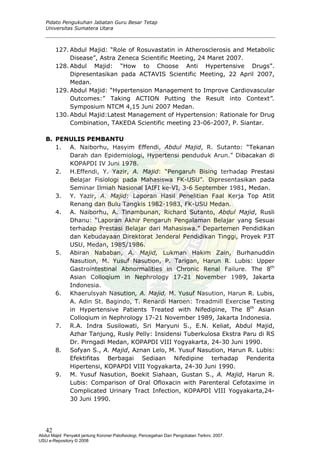 Pidato Pengukuhan Jabatan Guru Besar Tetap
Universitas Sumatera Utara
127. Abdul Majid: “Role of Rosuvastatin in Atherosclerosis and Metabolic
Disease”, Astra Zeneca Scientific Meeting, 24 Maret 2007.
128. Abdul Majid: “How to Choose Anti Hypertensive Drugs”.
Dipresentasikan pada ACTAVIS Scientific Meeting, 22 April 2007,
Medan.
129. Abdul Majid: “Hypertension Management to Improve Cardiovascular
Outcomes:” Taking ACTION Putting the Result into Context”.
Symposium NTCM 4,15 Juni 2007 Medan.
130. Abdul Majid:Latest Management of Hypertension: Rationale for Drug
Combination, TAKEDA Scientific meeting 23-06-2007, P. Siantar.
B. PENULIS PEMBANTU
1. A. Naiborhu, Hasyim Effendi, Abdul Majid, R. Sutanto: “Tekanan
Darah dan Epidemiologi, Hypertensi penduduk Arun.” Dibacakan di
KOPAPDI IV Juni 1978.
2. H.Effendi, Y. Yazir, A. Majid: “Pengaruh Bising terhadap Prestasi
Belajar Fisiologi pada Mahasiswa FK-USU”. Dipresentasikan pada
Seminar Ilmiah Nasional IAIFI ke-VI, 3-6 September 1981, Medan.
3. Y. Yazir, A. Majid: Laporan Hasil Penelitian Faal Kerja Top Atlit
Renang dan Bulu Tangkis 1982-1983, FK-USU Medan.
4. A. Naiborhu, A. Tinambunan, Richard Sutanto, Abdul Majid, Rusli
Dhanu: “Laporan Akhir Pengaruh Pengalaman Belajar yang Sesuai
terhadap Prestasi Belajar dari Mahasiswa.” Departemen Pendidikan
dan Kebudayaan Direktorat Jenderal Pendidikan Tinggi, Proyek P3T
USU, Medan, 1985/1986.
5. Abiran Nababan, A. Majid, Lukman Hakim Zain, Burhanuddin
Nasution, M. Yusuf Nasution, P. Tarigan, Harun R. Lubis: Upper
Gastrointestinal Abnormalities in Chronic Renal Failure. The 8th
Asian Colloqium in Nephrology 17-21 November 1989, Jakarta
Indonesia.
6. Khaerulsyah Nasution, A. Majid, M. Yusuf Nasution, Harun R. Lubis,
A. Adin St. Bagindo, T. Renardi Haroen: Treadmill Exercise Testing
in Hypertensive Patients Treated with Nifedipine, The 8th
Asian
Colloqium in Nephrology 17-21 November 1989, Jakarta Indonesia.
7. R.A. Indra Susilowati, Sri Maryuni S., E.N. Keliat, Abdul Majid,
Azhar Tanjung, Rusly Pelly: Insidensi Tuberkulosa Ekstra Paru di RS
Dr. Pirngadi Medan, KOPAPDI VIII Yogyakarta, 24-30 Juni 1990.
8. Sofyan S., A. Majid, Aznan Lelo, M. Yusuf Nasution, Harun R. Lubis:
Efektifitas Berbagai Sediaan Nifedipine terhadap Penderita
Hipertensi, KOPAPDI VIII Yogyakarta, 24-30 Juni 1990.
9. M. Yusuf Nasution, Boekit Siahaan, Gustan S., A. Majid, Harun R.
Lubis: Comparison of Oral Ofloxacin with Parenteral Cefotaxime in
Complicated Urinary Tract Infection, KOPAPDI VIII Yogyakarta,24-
30 Juni 1990.
42
Abdul Majid: Penyakit jantung Koroner:Patofisiologi, Pencegahan Dan Pengobatan Terkini, 2007.
USU e-Repository © 2008
 