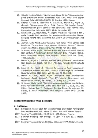 Penyakit Jantung Koroner: Patofisiologi, Pencegahan, dan Pengobatan Terkini
10. Silalahi M, Abdul Majid: “Nutrisi pada Gagal Ginjal.” Dipresentasikan
pada Simposium Nutrisi Parenteral Masa Kini, PAPDI dan Bagian
Penyakit Dalam FK-USU/RSUPM, 24 Agustus 1991, Medan.
11. Effendi H.,Yazir Y., Naiborhu A., Sutant R., Mursin C., Majid, A.,
Gunadi: “Kemampuan Kerja Fisik Peserta Tri Lomba Juang.”
Dipresentasikan pada Seminar dan Lokakarya Nilai Normal Baku
Parameter Faal Indonesia, IAIFI, 12-14 November 1991.
12. Lukman H. Z., Abdul Majid, P.Tarigan: Prevalensi Hepatitis B dan C
pada Penyakit Hati Menahun dan Karsinoma Hepatoseluler, Naskah
Lengkap KONAS PEGI dan PPHI, hal. 280-9, 28-30 November 1991
Medan.
13. Zuhrial, Abdul Majid, Azhar Tanjung, Rusli Pelly: “Profil Lemak pada
Penderita Tuberkulosis Paru dengan Diabetes Melitus.” Dimuat
dalam Acta Medica Indonesiana, Vol. XXVIII, hal. 387, 1996.
14. S. Harun, Abdul Majid: “Evaluasi Kardiologi Prabedah untuk Operasi
Non Jantung.” Pertemuan Ilmiah Tahunan Ilmu Penyakit Dalam,
Pusat Penerbitan Bagian Ilmu Penyakit Dalam FK-UI, hal. 39-49,
1999, Jakarta.
15. Harun S., Majid, A.: Sindrom Koroner Akut, pada Buku Kedaruratan
Non Bedah dan Bedah, hal. 164-179; Balai Penerbit FK-UI Jakarta
2000.
16. Lubis H. R., Majid, A.: “Recent Advances in Renin Angiotensin
Aldosterone System Blockade.” Dimuat dalam Majalah Kedokteran
Nusantara ISSN 0216-325x, Vol. 36, hal. 26-27, 2002.
17. Harun R. Lubis, Abdul Majid: “Pengaruh obat antihipertensi
terhadap Gagal Jantung”. The 2nd
Jakarta Nephrology and
Hypertension Course, hal. 79-89, 17-18 May 2002, Jakarta.
18. S. Harun, Abdul Majid: “Penyakit Jantung dan Operasi non Jantung,
Buku Ajar Ilmu Penyakit Dalam, Edisi ke-4 jilid III, 2006, 1703-10,
Editor: Sudoyo Aru, Y.; Setiohadi, B.; Alwi Idrus; Simadibrata, M.;
Setiati, S. Pusat Penerbitan Ilmu Penyakit Dalam FK-UI Jakarta
2006.
PERTEMUAN ILMIAH YANG DIHADIRI
A. NASIONAL
1975 Simposium Reaksi Obat dan Interaksi Obat, oleh Badan Peningkatan
Ilmu Kedokteran FK-USU Medan 30 Juni–1 Juli 1975, Medan. Peserta
1977 Seminar Tiroid FK-USU, 26-27 April 1977, Medan. Peserta
1977 Seminar Nefrologi dan Urologi, FK-USU, 7-8 Juni 1977, Medan.
Peserta
1977 Seminar Transfusi Darah, FK-USU, 4 Oktober 1977, Medan. Peserta
43
Abdul Majid: Penyakit jantung Koroner:Patofisiologi, Pencegahan Dan Pengobatan Terkini, 2007.
USU e-Repository © 2008
 