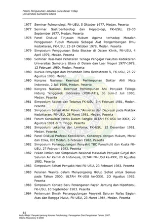 Pidato Pengukuhan Jabatan Guru Besar Tetap
Universitas Sumatera Utara
1977 Seminar Pulmonologi, FK-USU, 5 Oktober 1977, Medan. Peserta
1977 Seminar Gastroenterologi dan Hepatologi, FK-USU, 29-30
September 1977, Medan. Peserta
1978 Panel Diskusi Tinjauan Hukum Agama terhadap Masalah
Penggunaan Tubuh Manusia Sebagai Alat Pengembangan Ilmu
Kedokteran, FK-USU, 23-24 Oktober 1978, Medan. Peserta
1979 Simposium Penggunaan Beta Blocker di Dalam Klinik, FK-USU, 4
April 1979, Medan. Peserta
1980 Seminar Hasi-hasil Penataran Tenaga Pengajar Fakultas Kedokteran
Universitas Sumatera Utara di Dalam dan Luar Negeri 1977-1979,
12 Februari 1980, Medan. Peserta
1980 Kursus Penyegar dan Penambah Ilmu Kedokteran V, FK-USU, 25-27
Agustus 1980, Medan.
1980 Kongres Nasional Keempat Perhimpunan Dokter Ahli Mata
Indonesia, 2 Juli 1980, Medan. Peserta
1980 Kongres Nasional Keempat Perhimpunan Ahli Penyakit Telinga
Hidung Tenggorok Indonesia (PERHATI), 30 Juni-2 Juli 1980,
Medan. Peserta
1981 Simposium Rabies dan Tetanus FK-USU, 3-4 Februari 1981, Medan.
Peserta
1981 Simposium Sehari Akhir Pekan:”Anxietas dan Depressi pada Praktek
Kedokteran; FK-USU, 28 Maret 1981, Medan. Peserta
1981 Forum Konsultasi Medis Dalam Rangka ULTAH FK-USU ke-XXIX, 22
Agustus 1981 di T. Tinggi. Peserta
1981 Simposium Lekemia dan Limfoma, FK-USU, 12 Desember 1981,
Medan. Peserta
1982 Panel Diskusi Professi Kedokteran, Kaitannya dengan Hukum, Moral
dan Etika, IDI Medan, 6 Februari 1982. Peserta
1982 Simposium Penanggulangan Penyakit TBC Paru/Kulit dan Kusta FK-
USU, 27 Februari 1982. Peserta
1982 Pekan Ilmiah dan Simposium Nasional Masaalah Penyakit Ginjal dan
Saluran Air Kemih di Indonesia, ULTAH FK-USU ke-XXX, 20 Agustus
1982. Peserta
1983 Simposium Sehari Penyakit Hati FK-USU, 23 Februari 1983. Peserta
1983 Peranan Wanita dalam Menyongsong Hidup Sehat untuk Semua
pada Tahun 2000, ULTAH FK-USU ke-XXXI, 2O Agustus 1983.
Peserta
1983 Simposium Konsep Baru Penanganan Payah Jantung dan Hipertensi,
FK-USU, 10 September 1983. Peserta
1984 Pertemuan Ilmiah Penanggulangan Penyakit Saluran Nafas Bagian
Atas dan Rongga Mulut, FK-USU, 23 Maret 1984, Medan. Peserta
44
Abdul Majid: Penyakit jantung Koroner:Patofisiologi, Pencegahan Dan Pengobatan Terkini, 2007.
USU e-Repository © 2008
 
