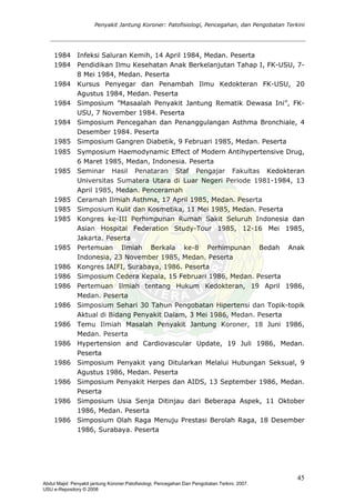 Penyakit Jantung Koroner: Patofisiologi, Pencegahan, dan Pengobatan Terkini
1984 Infeksi Saluran Kemih, 14 April 1984, Medan. Peserta
1984 Pendidikan Ilmu Kesehatan Anak Berkelanjutan Tahap I, FK-USU, 7-
8 Mei 1984, Medan. Peserta
1984 Kursus Penyegar dan Penambah Ilmu Kedokteran FK-USU, 20
Agustus 1984, Medan. Peserta
1984 Simposium ”Masaalah Penyakit Jantung Rematik Dewasa Ini”, FK-
USU, 7 November 1984. Peserta
1984 Simposium Pencegahan dan Penanggulangan Asthma Bronchiale, 4
Desember 1984. Peserta
1985 Simposium Gangren Diabetik, 9 Februari 1985, Medan. Peserta
1985 Symposium Haemodynamic Effect of Modern Antihypertensive Drug,
6 Maret 1985, Medan, Indonesia. Peserta
1985 Seminar Hasil Penataran Staf Pengajar Fakultas Kedokteran
Universitas Sumatera Utara di Luar Negeri Periode 1981-1984, 13
April 1985, Medan. Penceramah
1985 Ceramah Ilmiah Asthma, 17 April 1985, Medan. Peserta
1985 Simposium Kulit dan Kosmetika, 11 Mei 1985, Medan. Peserta
1985 Kongres ke-III Perhimpunan Rumah Sakit Seluruh Indonesia dan
Asian Hospital Federation Study-Tour 1985, 12-16 Mei 1985,
Jakarta. Peserta
1985 Pertemuan Ilmiah Berkala ke-8 Perhimpunan Bedah Anak
Indonesia, 23 November 1985, Medan. Peserta
1986 Kongres IAIFI, Surabaya, 1986. Peserta
1986 Simposium Cedera Kepala, 15 Februari 1986, Medan. Peserta
1986 Pertemuan Ilmiah tentang Hukum Kedokteran, 19 April 1986,
Medan. Peserta
1986 Simposium Sehari 30 Tahun Pengobatan Hipertensi dan Topik-topik
Aktual di Bidang Penyakit Dalam, 3 Mei 1986, Medan. Peserta
1986 Temu Ilmiah Masalah Penyakit Jantung Koroner, 18 Juni 1986,
Medan. Peserta
1986 Hypertension and Cardiovascular Update, 19 Juli 1986, Medan.
Peserta
1986 Simposium Penyakit yang Ditularkan Melalui Hubungan Seksual, 9
Agustus 1986, Medan. Peserta
1986 Simposium Penyakit Herpes dan AIDS, 13 September 1986, Medan.
Peserta
1986 Simposium Usia Senja Ditinjau dari Beberapa Aspek, 11 Oktober
1986, Medan. Peserta
1986 Simposium Olah Raga Menuju Prestasi Berolah Raga, 18 Desember
1986, Surabaya. Peserta
45
Abdul Majid: Penyakit jantung Koroner:Patofisiologi, Pencegahan Dan Pengobatan Terkini, 2007.
USU e-Repository © 2008
 