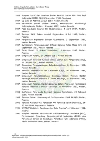 Pidato Pengukuhan Jabatan Guru Besar Tetap
Universitas Sumatera Utara
1986 Kongres ke-IV dan Seminar Ilmiah ke-VIII Ikatan Ahli Ilmu Faal
Indonesia (IAIFI), 18-20 September 1986. Surabaya
1987 Up Date on Asthma, 22 Juli 1987, Medan. Peserta
1987 Pertemuan Ilmiah Infeksi Anerob, Perhimpunan Mikrobiologi
Indonesia cab. Medan, 19 Januari 1987, Medan. Peserta
1987 Post Graduate Course On Hypertension, 4 April 1987, Medan.
Peserta
1987 Seminar Akhir Pekan Masalah Kegemukan, 4 Juli 1987, Medan.
Peserta
1987 Pengobatan Hipertensi dengan Guanfacine, 2 September 1987,
Medan. Peserta
1987 Symposium Penanggulangan Infeksi Saluran Nafas Masa Kini, 24
September 1987, Medan. Peserta
1987 Temu Ilmiah III Hukum Kesehatan, 10 Oktober 1987, Medan.
Peserta
1987 Simposium Malaria, 17 Oktober 1987, Medan. Peserta
1987 Simposium Penyakit Karena Infeksi Jamur dan Penggulangannya,
27 Oktober 1987, Medan. Peserta
1987 Simposium Penanggulangan Tuberkulosis Paru, 14 November 1987,
Medan. Peserta
1987 Seminar Keselamatan dan Kesehatan Kerja, 16 November 1987,
Medan. Peserta
1987 Simposium Penatalaksanaan Dispepsia Dalam Praktek Dokter
Keluarga Kongres Nasional I Dokter Keluarga, 20 November 1987,
Medan. Peserta
1987 Simposium Peranan Dokter Keluarga Dalam Pelayanan Kontrasepsi
Kongres Nasional I Dokter Keluarga, 20 November 1987, Medan.
Peserta
1988 Surfactant Paru pada Penyakit Saluran Pernafasan, 29 Februari
1988, Medan. Peserta
1988 Seminar Sehari Ultrasonografi, 24 September 1988, FK-USU Medan.
Peserta
1990 Kongres Nasional VIII Persatuan Ahli Penyakit Dalam Indonesia, 24-
30 Juni 1990, Yogyakarta. Peserta
1991 WECOC “Update in Cardiology for Daily Practice”, 4-5 Oktober 1991.
Jakarta
1991 Kongres Nasional Perkumpulan Gastroenterologi Indonesia (PGI),
Perhimpunan Endoskopi Gastrointestinal Indonesia (PEGI) dan
Pertemuan Ilmiah VI Persatuan Penelitian Hati Indonesia (PPHI),
28-30 November 1991, Medan. Peserta
46
Abdul Majid: Penyakit jantung Koroner:Patofisiologi, Pencegahan Dan Pengobatan Terkini, 2007.
USU e-Repository © 2008
 