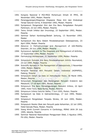Penyakit Jantung Koroner: Patofisiologi, Pencegahan, dan Pengobatan Terkini
1991 Kongres Nasional V PGI-PEGI Pertemuan Ilmiah VI PPHI, 30
November 1991, Medan. Peserta
1992 Penanggulangan/Diagnosa Dispepsia Masa Kini dan Endoskopi
Terapi Saluran Cerna, 9 Desember 1992, Medan. Peserta
1993 Symposium Pengenalan Dini dan Era Baru Pengobatan Penyakit
Parkinson, 22 Juli 1993, Medan. Peserta
1993 Temu Ilmiah Infeksi dan Imunologi, 23 September 1993, Medan.
Peserta
1993 Seminar Sehari Kardiologi/Bedah Jantung, 13 November 1993.
Medan
1994 Symposium Era Baru Dalam Penatalaksanaan Osteosporosis, 23
April 1994, Medan. Peserta
1994 Advance in Pathophysiology and Management of UGI-Motility
Disorder, 28 Juni 1994, Medan. Peserta
1994 Symposium Aproach to The Diagnosis and Management of Arthritis,
17 September 1994, Medan. Peserta
1994 Farmakologi Antidepressi, 21 September 1994, Medan. Peserta
1994 Simposium Sulcolon Era Baru Penatalaksanaan Artritis Reumatoid,
23 Juli 1994, Medan. Peserta
1994 Scientific Aproach in The Management of Osteoporosis, 2 November
1994, Medan. Peserta
1995 Kongres Nasional Ahli Penyakit Dalam Indonesia (KOPAPDI),
Padang. Peserta
1995 Simposium Sehari Up Date on Helicobacter Pylori, 30 Maret 1995,
Medan. Peserta
1995 Simposium Pengenalan dan Penanganan Penyakit Endokrin dan
Metabolik, 17-18 April 1995, Medan. Peserta
1995 Simposium Era Baru Pensanggulangan Penyakit Infeksi, 22 April
1995, Hotel Tiara, Balai Rama, Medan. Peserta
1995 Simposium Infeksi Saluran Nafas, 7 Juni 1995, Medan. Peserta
1995 Symposium Up Date in Gatroenterology, 17 Juni 1995, Medan.
Peserta
1995 Simposium Pengelolaan Terpadu Stroke, 24 Juni 1995, Medan.
Peserta
1995 Simposium Resiko Obat dan Penyulit pada Kehamilan, 22 Juli 1995,
Hotel Garuda Plaza, Medan. Peserta
1995 Siang Klinik Current Concerns in Cardiology, PERKI JAYA 29 July
1995, Jakarta. Peserta
1995 Seminar Nasional Rasionalisasi Penggunaan Obat, 2 Agustus 1995,
FK-USU, Medan. Peserta
47
Abdul Majid: Penyakit jantung Koroner:Patofisiologi, Pencegahan Dan Pengobatan Terkini, 2007.
USU e-Repository © 2008
 