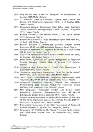 Pidato Pengukuhan Jabatan Guru Besar Tetap
Universitas Sumatera Utara
1995 Why Do We Need A New Ca. Antagonist for Hypertension, 13
Agustus 1995, Medan. Peserta
1995 7th
Weekend Course on Cardiology: Fighting Heart Disease and
Stroke, CME Departemen Kardiologi, FK-UI 11-12 Agustus 1995,
Jakarta. Peserta
1995 Simposium Dampak Penggunaan Obat Bebas pada Kesehatan
Tubuh, Simposium Penanggulangan Kanker Terpadu, 19 Agustus
1995, Medan. Peserta
1995 Kongres Nasional IX dan Seminar Ilmiah X IAIFI, 26-28 Oktober
1995, Semarang. Peserta
1996 Simposium Diagnostik & Terapi Helicobacter Pylori pada Masa Kini,
13 April 1996, Medan. Peserta
1996 Kongres Nasional X Perhimpunan Spesialis Penyakit Dalam
Indonesia, 23-27 Juni 1996, di Padang, Sumatera Barat. Peserta
1996 Symposium Highlights in Congestive Heart Failure, Konker PERKI
VII, 13 Juli 1996, Medan. Peserta
1996 Simposium Metabolisme Calcium Dalam Keadaan Sehat dan Sakit,
20 Agustus 1996, Medan. Peserta
1996 International Symposium on Update Management of Peripheral
Vascular Diseases, PERKENI JAYA, 30 Agustus 1997, Jakarta.
Peserta
1996 Simposium New Approaches in Critical Care Management. 3
September 1996, Medan. Peserta
1996 Simposium Hypertension Management: What Can We Do Better?
HUT FK-USU ke 39, 18 September 1996, Medan. Peserta
1996 Temu Ilmiah: Penatalaksanaan Perdarahan Subarachnoid pada
Trauma Kapitis, UPI FK-USU, 29 Oktober 1996, Medan. Peserta
1996 Simposium Paradigma Nefropati Diabetik dan Komplikasi
Nefrokardiologi pada Diabetes Melitus Tak Tergantung Insulin
(NIDDM), 9-10 November 1996, Bandung. Peserta
1996 Mini Simposium “Pemunculan Kembali Alfa Blocker dalam
Pengobatan Hipertensi”. Diselenggarakan oleh UPI FK-USU
bekerjasama dengan Eisai, 7 Desember 1996, Medan. Peserta
1997 Simposium Novel Aproaches in Treating Hypertension Via Blockade
of The Renin Angiotensin System. Oleh FK-USU–Novartis HUT FK-
USU ke-45, 14 Agustus 1997, Medan. Peserta
1997 International Symposium on Up Date Management of Peripheral
Vascular Diseases, 30 Agustus 1997, Sangri-La, Jakarta.
1997 Simposium HUT FK-USU ke-45, ”Usaha Preventive Kardiovaskuler
dan Ginjal dalam Praktek Klinis.” 13 September 1997, Medan.
Peserta
48
Abdul Majid: Penyakit jantung Koroner:Patofisiologi, Pencegahan Dan Pengobatan Terkini, 2007.
USU e-Repository © 2008
 