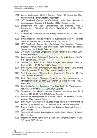 Pidato Pengukuhan Jabatan Guru Besar Tetap
Universitas Sumatera Utara
2002 Kursus Kedaruratan Medik I Penyakit Dalam, 21 September 2002,
Hotel Emerlad Garden, Medan. Moderator
2002 14th
Weekend Course on Cardiology, Metabolime Aspects of
Cardiovascular Disease, 3-5 October 2002, Jakarta. Peserta
2003 Symposium The New Consideration for Diabetes Type 2
Management. Diabetes/Lipid Centre FK-UI/RSCM, 3 Mei 2003,
Jakarta.
2003 A Promising Approach in The Elderly Hypertensive, 1 Juni 2003,
Jakarta.
2003 Mini Simposium: Clinical Update on Hypertension and DM. Novartis
Scientific Meeting. 28 Juni 2003. Medan. Moderator
2003 15th
Weekend Course On Cardiology Hypertension, Vascular
Disease: Management and Prevention from Dream to Reality,
September 11-13, 2003, Jakarta.
2003 2nd
NTCM: Breakfast Simposium on Risk Factor, 6 Desember 2003,
Medan. Moderator
2004 Pertemuan Ilmiah Tahunan IV Bagian Ilmu Penyakit Dalam FK-USU,
6-8 Februari 2003, Medan.
2004 Seminar TB Paru 2004 Dalam Rangka Memperingati Hari TB
Sedunia 2004, 24-25 April 2004, Medan.
2004 Simposium: “Peran Imunoglobulin pada Infeksi Berat.” Dexa Medica
Scientific Meeting, 22 Mei 2004, Medan. Moderator
2004 Mini Symposium: “Sharing Best Experience”. Novartis, 22 May
2004, Medan. Moderator
2004 Mini Symposium: “Moving Forward in the Management of
Atherothrombosis” 29 May 2004 Bayer Scientific Meeting, Medan.
Moderator
2004 Erectile Dysfunction Treatment That Give Real Life Effectiveness to
Patients. Lily Update 12-13 Juni 2004, Jakarta.
2004 Simposium Pendekatan Holistik Penyakit Kardiovascular III &
Karimun III, 16-18 Juli 2004, Jakarta. Peserta
2004 Simposium Management of Critical Illness, An Update, FK-USU,
Agustus 2004, Medan. Peserta
2004 Simposium “Overview on Novartis Mega Trials & Commitment To
Advancing CV Continuum”, 21 Agustus 2004, Medan. Moderator
2005 Forum Ilmiah Pertama Endokrin dan Diabetes Regional Sumatera,
2005, Medan.
2005 Symposium Penyakit Kardiovaskuler pada Dokter Umum, 8 Januari
2005, Medan.
2005 Pertemuan Ilmiah Tahunan VI Bagian Ilmu Penyakit Dalam FK-USU,
3-5 Maret 2005, Medan.
50
Abdul Majid: Penyakit jantung Koroner:Patofisiologi, Pencegahan Dan Pengobatan Terkini, 2007.
USU e-Repository © 2008
 