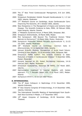 Penyakit Jantung Koroner: Patofisiologi, Pencegahan, dan Pengobatan Terkini
2005 The 3rd
New Trend Cardiovascular Management, 6-8 Juni 2005,
Medan.
2005 Simposium Pendekatan Holistik Penyakit Kardiovaskular V, 1-3 Juli
2005, Jakarta. Moderator
2005 17th
Weekend Course on Cardiology, Acute Cardiovascular Care:
Improving The Outcome, 29-1 October 2005, Jakarta.
2006 New Perspective in The Management of Angina and Ischemic Heart
Disease: The Scientific Evidence to Date, PERK, 18 Februari 2006,
Hotel Sangrila, Jakarta. Peserta
2006 1st
Metabolic Syndrome Forum, 6 Maret 2006, Denpasar, Bali.
2006 Simposium Antitrombotik, 18 Maret 2006, Medan.
2006 Mini Symposium: ARB Beyond The Traditional Horizon “What
Behinds its Mechanism?” 25 Maret 2006, Medan. Moderator
2006 Symposium Pedekatan Holistik Penyakit Kardiovaskular V, 21-23
Juli 2006, Jakarta. Moderator
2006 18th
Weekend Course on Cardiology: Common Soils in
Atherosclerosis, 14-16 September 2006, Jakarta.
2006 Janssen Scientfic Meeting: Management of Acute Heart Failure:
Climbing to New Heights, 18-19 November 2006, Denpasar, Bali.
2006 Simposium PAPDI SUMUT: The Scienific Evidence to Date:
Reduction of Events in Cardiovascular Disease.” 9 Desember 2006,
Medan. Moderator
2007 Kongres Nasional ke XII, Ikatan Farmakologi Indonesia, 14-16
Februari 2007, Medan. Moderator
2007 Simposium Dyslipidemia, Rakernas PB PAPDI, 3-4 Maret 2007,
Jakarta.
2007
2007
Optimalisation treatment in Internal Medicine with holistic
approach: P I T Penyakit Dalam VIII, 8-10 Maret 2007, Medan.
Peserta
Symposium NTCM 4, 15-16 Juni 2007 Medan.
B. INTERNASIONAL
1989 The 8th
Asian Colloqium in Nephrology 17-21 November 1989,
Jakarta Indonesia.
1990 9th
Asia Oceania Congress Of Endocrinology, 9-14 December 1990,
Jakarta, Indonesia.
1993 The International Scientific Meeting of Haematologist from South–
East Asia Countries in Medan, 1-3rd
December 1993.
1994 10th
Asean Congress of Cardiology, 26-30 November 1994,
Thailand.
51
Abdul Majid: Penyakit jantung Koroner:Patofisiologi, Pencegahan Dan Pengobatan Terkini, 2007.
USU e-Repository © 2008
 