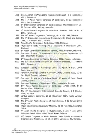 Pidato Pengukuhan Jabatan Guru Besar Tetap
Universitas Sumatera Utara
1995 Internasional AGA/Singpore Gastroenterological, 6-9 September
1995, Singapore.
1995 The 11th
Asian Pasific Congress of Cardiology, 17-22 September
1995, Bali, Indonesia.
1996 6th
International Congress on Cardiovascular Pharmacotherpy, 25-
29 Februari 1996, Sydney, Australia.
1996 7th
International Congress for Infectious Diseases, June 10 to 13,
1996, Hongkong.
1997 The 11th
Asean Congress of Cardiology, 6-10 July 1997, Jakarta.
1997 The 4th
Indonesian-International Symposium On Shock and Critical
Care, 2-24 August 1997, Jakarta.
2001 Asian Pasific Congress of Cardiology, 2001, Philipina.
2001 Physiology Society Meeting IMT-GT Research in Physiology, 2001,
Thailand.
2001 1st
Asean Confrence on Medical Sciences, 2001, Kelantan, Malaysia.
2001 European Society Of Cardiology-XXIII Congress September 1-5
2001 Stockholm-Sweden.
2002 2nd
Asean Confrence on Medical Sciences, 2002, Medan, Indonesia.
2002 The 10th
International Congress on Infectious Diseases, 11-14 Maret
2002, Singapore.
2002 European Society of Cardiology 2002, 31 Agust.–4 Sept. 2002,
Berlin Jerman.
2003 Penang Cardiology Summit: Coronary Artery Disease 2003, 10–11
May 2003, Penang, Malaysia.
2003 European Society of Cardiology 2003, 30 Agust.-3 Sept. 2003,
Vienna, Austria.
2004 European Congress of Cardiology, 2004, Muenchen, Jerman.
2004 14th
Asian Pasific Congress of Cardiology (APCC) 2004, 14-17
Januari 2004, Singapore.
2004 The 2nd
Cardioaspirin International Experts Forum, 1-3 Oktober
2004, Portugal.
2004 Lantus Lecture Gathering, 26-28 November 2004, Kuala Lumpur,
Malaysia.
2005 The 2nd
Asian Pasific Congress of Heart Failure, 9–12 Januari 2005,
Singapore.
2005 Pfizer Scientific Cardiovascular Meeting, 20-23 Mei 2005, Shanghai,
China.
2005 4th
Asian Pasific Congress of Hypertension, 1 Juni–4 Juni 2005,
Millenium Seoul Hillton Hotel, Seoul, Korea Selatan.
2005 12th
World Congress on Heart Disease. New Trends in Research,
Diagnosis and Treatment, 16-19 Juli 2005, Vancoucer BC, Canada.
52
Abdul Majid: Penyakit jantung Koroner:Patofisiologi, Pencegahan Dan Pengobatan Terkini, 2007.
USU e-Repository © 2008
 