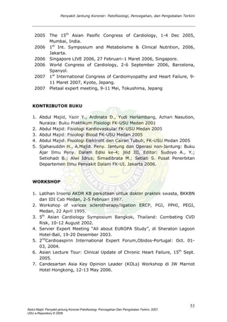 Penyakit Jantung Koroner: Patofisiologi, Pencegahan, dan Pengobatan Terkini
2005 The 15th
Asian Pasific Congress of Cardiology, 1-4 Dec 2005,
Mumbai, India.
2006 1st
Int. Symposium and Metabolisme & Clinical Nutrition, 2006,
Jakarta.
2006 Singapore LIVE 2006, 27 Februari–1 Maret 2006, Singapore.
2006 World Congress of Cardiology, 2-6 September 2006, Barcelona,
Spanyol.
2007
2007
1st
International Congress of Cardiomyopathy and Heart Failure, 9-
11 Maret 2007, Kyoto, Jepang.
Pletaal expert meeting, 9-11 Mei, Tokushima, Jepang
KONTRIBUTOR BUKU
1. Abdul Majid, Yazir Y., Ardinata D., Yudi Herlambang, Azhari Nasution,
Nuraiza: Buku Praktikum Fisiologi FK-USU Medan 2001
2. Abdul Majid: Fisiologi Kardiovaskular FK-USU Medan 2005
3. Abdul Majid: Fisiologi Blood FK-USU Medan 2005
4. Abdul Majid: Fisiologi Elektrolit dan Cairan Tubuh, FK-USU Medan 2005
5. Sjaharuddin H., A.Majid. Peny. Jantung dan Operasi non-Jantung: Buku
Ajar Ilmu Peny. Dalam Edisi ke-4; jilid III, Editor: Sudoyo A., Y.;
Setiohadi B.; Alwi Idrus; Simadibrata M.; Setiati S. Pusat Penerbitan
Departemen Ilmu Penyakit Dalam FK-UI. Jakarta 2006.
WORKSHOP
1. Latihan Insersi AKDR KB perkotaan untuk dokter praktek swasta, BKKBN
dan IDI Cab Medan, 2-5 Februari 1987.
2. Workshop of varices sclerotherapy/ligation ERCP, PGI, PPHI, PEGI,
Medan, 22 April 1995.
3. 5th
Asian Cardiology Symposium Bangkok, Thailand: Combating CVD
Risk, 10-12 August 2002.
4. Servier Expert Meeting “All about EUROPA Study”, di Sheraton Lagoon
Hotel-Bali, 19-20 Desember 2003.
5. 2nd
Cardioaspirin International Expert Forum,Obidos-Portugal: Oct. 01-
03, 2004.
6. Asian Lecture Tour: Clinical Update of Chronic Heart Failure, 15th
Sept.
2005.
7. Candesartan Asia Key Opinion Leader (KOLs) Workshop di JW Marriot
Hotel Hongkong, 12-13 May 2006.
53
Abdul Majid: Penyakit jantung Koroner:Patofisiologi, Pencegahan Dan Pengobatan Terkini, 2007.
USU e-Repository © 2008
 