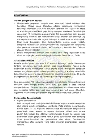 Penyakit Jantung Koroner: Patofisiologi, Pencegahan, dan Pengobatan Terkini
PENGOBATAN
Tujuan pengobatan adalah:
o Memperbaiki prognosis dengan cara mencegah infark miokard dan
kematian. Upaya yang dilakukan adalah bagaimana mengurangi
terjadinya trombotik akut dan disfungsi ventrikel kiri. Tujuan ini dapat
dicapai dengan modifikasi gaya hidup ataupun intervensi farmakologik
yang akan (i) mengurang progresif plak (ii) menstabilkan plak, dengan
mengurangi inflamasi dan memperbaiki fungsi endotel, dan akhirnya (iii)
mencegah trombosis bila terjadi disfungsi endotel atau pecahnya plak.
Obat yang digunakan: Obat Antitrombotik: aspirin dosis rendah,
antagonis reseptor ADP (thienopyridin) yaitu clopidogrel dan ticlopidine;
obat penurun kolesterol (statin); ACE-Inhibitors; Beta-blocker; Calcium
channel blockers (CCBs).
o Untuk memperbaiki simtom dan iskemi: obat yang digunakan yaitu
nitrat kerja jangka pendek dan jangka panjang, Beta-blocker, CCBs.
Tatalaksana Umum
Kepada pasien yang menderita PJK maupun keluarga, perlu diterangkan
tentang perjalanan penyakit, pilihan obat yang tersedia. Pasien perlu
diyakinkan bahwa kebanyakan kasus angina dapat mengalami perbaikan
dengan pengobatan dan modifikasi gaya hidup sehingga kualitas hidup lebih
baik. Kelainan penyerta seperti hipertensi, diabetes, dislipidemia, dll. perlu
ditangani secara baik (lihat selanjutnya pada bab pencegahan).
Cara pengobatan PJK yaitu, (i) pengobatan farmakologis, (ii) revaskularisasi
miokard. Perlu diingat bahwa tidak satu pun cara di atas sifatnya
menyembuhkan. Dengan kata lain tetap diperlukan modifikasi gaya hidup
dan mengatasi faktor penyebab agar progresi penyakit dapat dihambat.
Algoritme rekomendasi pengobatan angina dapat dilihat pada Gambar 2.
Pengobatan Farmakologik
* Aspirin dosis rendah
Dari berbagai studi telah jelas terbukti bahwa aspirin masih merupakan
obat utama untuk pencegahan trombosis. Meta-analisis menunjukkan,
bahwa dosis 75-150 mg sama efektivitasnya dibandingkan dengan dosis
yang lebih besar. Karena itu aspirin disarankan diberi pada semua
pasien PJK kecuali bila ditemui kontraindikasi. Selain itu aspirin juga
disarankan diberi jangka lama namun perlu diperhatikan efek samping
iritasi gastrointestinal dan perdarahan, dan alergi. Cardioaspirin
memberikan efek samping yang lebih minimal dibandingkan aspirin
lainnya.
7
Abdul Majid: Penyakit jantung Koroner:Patofisiologi, Pencegahan Dan Pengobatan Terkini, 2007.
USU e-Repository © 2008
 