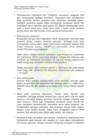 Pidato Pengukuhan Jabatan Guru Besar Tetap
Universitas Sumatera Utara
* Thienopyridine Clopidogrel dan Ticlopidine merupakan antagonis ADP
dan menghambat agregasi trombosit. Clopidogrel lebih diindikasikan
pada penderita dengan resistensi atau intoleransi terhadap aspirin.
AHA/ACC guidelines update 2006 memasukkan kombinasi aspirin dan
clopidogrel harus diberikan pada pasien PCI dengan pemasangan stent,
lebih 1 bulan untuk bare metal stent, lebih 3 bulan untuk sirolimus
eluting stent, dan lebih 6 bulan untuk paclitaxel-eluting stent.
* Obat penurun kolesterol
Pengobatan dengan statin digunakan untuk mengurangi risiko baik pada
prevensi primer maupun prevensi sekunder. Berbagai studi telah
membuktikan bahwa statin dapat menurunkan komplikasi sebesar 39%
(Heart Protection Study), ASCOTT-LLA atorvastatin untuk prevensi
primer PJK pada pasca-hipertensi.
Statin selain sebagai penurun kolesterol, juga mempunyai mekanisme
lain (pleiotropic effect) yang dapat berperan sebagai anti inflamasi, anti
trombotik dll. Pemberian atorvastatin 40 mg satu minggu sebelum PCI
dapat mengurangi kerusakan miokard akibat tindakan.
Target penurunan LDL kolesterol adalah < 100 mg/dl dan pada pasien
risiko tinggi, DM, penderita PJK dianjurkan menurunkan LDL kolesterol
< 70 mg/dl.
* ACE-Inhibitor/ARB
Peranan ACE-I sebagai kardioproteksi untuk prevensi sekunder pada
pasien dengan PJK telah dibuktikan dari berbagai studi a.l., HOPE study,
EUROPA study dll. Bila intoleransi terhadap ACE-I dapat diganti dengan
ARB.
* Nitrat pada umumnya disarankan, karena nitrat memiliki efek
venodilator sehingga preload miokard dan volume akhir bilik kiri dapat
menurun sehingga dengan demikian konsumsi oksigen miokard juga
akan menurun. Nitrat juga melebarkan pembuluh darah normal dan
yang mengalami aterosklerotik. Menaikkan aliran darah kolateral, dan
menghambat agregasi trombosit. Bila serangan angina tidak respons
dengan nitrat jangka pendek, maka harus diwaspadai adanya infark
miokard. Efek samping obat adalah sakit kepala, dan flushing.
* Penyekat β juga merupakan obat standar. Penyekat β menghambat efek
katekolamin pada sirkulasi dan reseptor β-1 yang dapat menyebabkan
penurunan konsumsi oksigen miokard. Pemberian penyekat β dilakukan
8
Abdul Majid: Penyakit jantung Koroner:Patofisiologi, Pencegahan Dan Pengobatan Terkini, 2007.
USU e-Repository © 2008
 