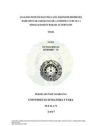 ANALISIS POTENSI DAN PELUANG EKONOMI BIODIESEL
                DARI MINYAK JARAK PAGAR ( JATROPHA CURCAS L )
                             SEBAGAI BAHAN BAKAR ALTERNATIF


                                                           TESIS



                                                           OLEH

                                                  YUNIZURWAN
                                                   047025007 / TI




                                      SEKOLAH PASCASARJANA

                           UNIVERSITAS SUMATERA UTARA

                                                      MEDAN

                                                           2007


Yunizurwan: Analisis Potensi Dan Peluang Ekonomi Biodiesel Dari Minyak Jarak Pagar (Jatropha Curcas L) Sebagai Bahan Bakar
Alternatif, 2007.
USU e-Repository © 2008
 