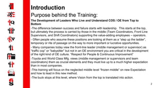 2
Introduction
Purpose behind the Training:
The Development of Leaders Who Live and Understand COS / OE from Top to
Bottom
-The difference between success and failure starts with leadership. This starts at the top,
but ultimately the process is carried by those in the middle (Team Coordinators, Front Line
Supervisors, and Shift Coordinators) supporting the value-adding employees – operators.
- Often people who assume these positions are looking at them as a “step up the ladder”,
temporary or rite of passage on the way to more important or lucrative opportunities.
- Many companies today view the front-line leader (middle management or supervisor) as
“traffic cop” or “babysitter” but not in an OE environment you are critical in the development
of the right kind of OE culture. “Respect for People & Continuous Improvement”
-Toyota and World Class Mfg. views (middle management or supervisors and team
coordinators) them as crucial elements and they must live up to a much higher expectation
than in most companies.
-This training will focus on the neglected middle level “frozen middle” on new Expectation
and how to lead in this new method.
-The buck stops at this level, where Vision from the top is translated into action.
 