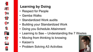 9
Learning by Doing
• Respect for People
• Gemba Walks
• Standardized Work audits
• Building your Standardized Work
• Doing you Schedule Attainment
• Learning to See – Understanding the 7 Wastes
• Moving from thinking to knowing
• Kaizen’s
• Problem Solving A3 Activities
 
