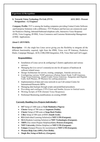 Experience & Recognition 
1) Towards Vision Technology Pvt Ltd. (TVT) AUG 2012 - Present 
Designation: - L2 Engineer 
Company Profile: TVT is among the leading companies providing Contact Centre Software 
and Enterprise Solutions with a difference. TVT Products and Services are extensively used 
for Predictive Dialing, Inbound/Outbound telephone calls, Interactive Voice Response 
(IVR), Voice Logging, IP-PBX, Voice Commerce and Customer Relationship Management 
(CRM) Applications. 
About C-ZENTRIX: 
Description – It’s the single box Linux server giving you the flexibility to integrate all the 
different functionality required, right from the IPBX, Voice over IP Gateway, Predictive 
Dialer, Campaign Manager, ACD, CDR,CRM Integration, IVR, Voice Mail and Call Logger. 
Responsibilities: 
· Installation of Linux server & configuring C-Zentrix application and various 
services. 
· Managing the Live server’s remotely/on-site for all aspects of hardware & 
software related issues. 
· Design Architecture for servers, routing, campaigns, Asterisk services etc. 
· Configuring various VOIP gateways (Patton Smart Node VoIP Gateway, 
Vega Voice Gateway, Audio Codes Voice Gateway, Sangoma and Digium 
Card, Soft Phones, IP Phones) for calling purposes. 
· Implementation of data and voice network to use Call contact Centre for 
International/Domestic BPOs. 
· Managing data backups through scripts and predefined procedures. 
· Providing and configure FTP-Client and Samba Access to limited users. 
· Writing Scripts of IVR (Instant Voice Response). 
· Performed Monitoring modifications on existing SNMP. 
Currently Handling Live Projects Individually:- 
· SS7 Setup of 1400 seats at Tech Mahindra (Nigera) 
· Cluster Setup of 700 seats at Augment (Noida). 
· Cluster Setup of 500 seats at Snap Deal (Noida). 
· 2 Box Setup of 300 seats at CCC (Saudi-Arab). 
· ILS (Individual Learning Solution) at NIIT LTD (Gurgaon). 
· SLS (Students Learning Solution) at NIIT Technologies (Gurgaon). 
· TRPS (Tax return Prepare Helpline) Govt. Process (Gurgaon). 
· NIIT University (Online Helpline) at NIIT LTD (Gurgaon). 
· Uniqua (Genpact Process for recruitment) at NIIT LTD (Gurgaon). 
· Women Help Line (1091) (New-Delhi). 
· Single Box Setup at Delivery (Gurgaon). 
 