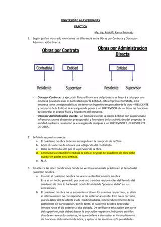 UNIVERSIDAD ALAS PERUANAS
PRACTICA
Mg. Ing. Rodolfo Ramal Montejo
1. Según gráfico mostrado menciones las diferencia entre Obras por Contrata y Obras por
Administración directa.
- Obra por Contrata: La ejecución física y financiera del proyecto se llevará a cabo por una
empresa privada la cual es contratada por la Entidad, esta empresa contratista, esta
empresa tiene la responsabilidad de tener un ingeniero responsable de la obra – RESIDENTE
y por parte de la Entidad se encargará de poner a un SUPERVISOR el cual tiene las funciones
de controlar el avance físico y financiero del proyecto.
- Obra por Administración Directa: Se produce cuando la propia Entidad con su personal e
infraestructura es el ejecutor presupuestal y financiero de las actividades del proyecto, la
entidad mediante resolución se encargará de designar a un SUPERVISOR Y UN RESIDENTE
DE OBRA.
2. Señale la repuesta correcta:
a. El cuaderno de obra debe ser entregado en la recepción de la Obra.
b. Abrir el cuaderno de obra es una obligación del contratista.
c. Debe ser firmado solo por el supervisor de la obra.
d. Concluida la ejecución y recibida la obra el original del cuaderno de obra debe
quedar en poder de la entidad.
e. N. A.
3. Establezca las cinco condiciones donde se verifique una mala práctica en el llenado del
cuaderno de obra.
a. Cuando el cuaderno de obra no se encuentra físicamente en obra:
Este es un hecho generado por que uno o ambos responsables del llenado del
cuaderno de obra lo ha llevado con la finalidad de “ponerse al día” en sus
anotaciones.
b. El cuaderno de obra no se encuentra al día en los asientos respectivos, es decir
el último asiento no corresponde al día anterior a la visita. Esto no es correcto,
pues la labor del Residente es de medición diaria, independientemente de su
coeficiente de participación, por lo tanto, el cuaderno de obra debe estar
llenado hasta el día anterior al día visitado. De verificarse esta acción por parte
del supervisor, éste deberá hacer la anotación respectiva, indicando en él los
días de retraso en los asientos, lo que conlleva a demostrar el incumplimiento
de funciones del residente de obra, y aplicarse las sanciones y/o penalidades
 
