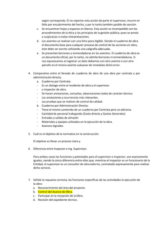 según corresponda. El no reportar esta acción de parte el supervisor, incurre en
falta por encubrimiento del hecho, y por lo tanto también pasible de sanción.
c. Se encuentran hojas y espacios en blanco. Esta acción es incompatible con los
procedimientos de la ética y los principios de la gestión pública; pues se presta
a suspicacias o malas interpretaciones.
d. Los asientos se realizan con una letra poco legible. Siendo el cuaderno de obra
el documento base para cualquier proceso de control de las acciones en obra,
éste debe ser escrito utilizando una caligrafía adecuada.
e. Se presentan borrones o enmendaduras en los asientos. El cuaderno de obra es
un documento oficial, por lo tanto, no admite borrones ni enmendaduras. Si
nos equivocamos al registrar un dato debemos con otro asiento o con otro
párrafo en el mismo asiento subsanar de inmediato dicho error.
4. Comparativo entre el llenado de cuaderno de obra de una obra por contrata y por
administración directa.
a. Cuaderno por Contrata:
- Es un dialogo entre el residente de obra y el supervisor
- o inspector de obra.
- Se hacen anotaciones, consultas, observaciones todas de carácter técnico.
- Las anotaciones y ocurrencias más relevantes.
- Las pruebas que se realicen de control de calidad.
b. Cuaderno por Administración Directa:
- Tiene el mismo contenido de un cuaderno por Contrata pero se adiciona.
- Cantidad de personal trabajando (Costo directo y Gastos Generales)
- Entradas y salidas de almacén
- Materiales y equipos utilizados en la ejecución de la obra.
- Avances logrados
5. Cuál es el objetivo de la normativa en la construcción.
El objetivo es llevar un proceso claro y
6. Diferencia entre Inspector e Ing. Supervisor.
Para ambos casos las funciones y potestades para el supervisor o inspector, son exactamente
iguales, siendo la única diferencia entre ellos que, mientras el inspector es un funcionario de la
Entidad, el supervisor es un consultor de obra externo, contratado expresamente para realizar
dicho servicio.
7. Señale la repuesta correcta, las funciones específicas de las actividades la ejecución de
la obra:
a. Reconocimiento del área del proyecto.
b. Control del Avance de Obra.
c. Participar en la recepción de la Obra.
d. Revisión del expediente técnico.
 