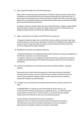 8. Que características debe tener el Perfil del Supervisor.
Debe contar con experiencia para comprender e interpretar todos los procesos constructivos
contenidos en las especificaciones técnicas a ejecutar del proyecto de igual manera con un
criterio técnico para poder discernir entre alternativas y escoger entre ellas las más adecuada,
debe tener una capacidad de organización necesaria para llevar todos los controles que deben
llevarse durante la ejecución de la obra.
El ingeniero supervisor de obras debe tener buen Control del orden, la higiene y seguridad del
lugar de trabajo. Coordinar los equipos de trabajo. Realizar reuniones informativas con el
equipo de trabajo. Revisar los informes de calidad y producción.
9. Según su perspectiva como debe ser el perfil ético de un supervisor.
Un ingeniero Supervisor debe tener un perfil ético en base a valores y principios, debe tener
profesionalismo en sus funciones ya que deberá cumplir con las obligaciones que adquiera la
ocupar el cargo. El supervisor debe ser honesto, ya que tendrá que autorizar situaciones
técnicas y el pago de los trabajos realizados.
10. Identifique las funciones del residente y supervisor.
- El Ingeniero Residente es el representante técnico del contratista en la obra, encargado de su
Planificación y Ejecución con la calidad esperada.
- El Ingeniero Inspector es el encargado de la Supervisión Técnica, certificación de calidad y
cantidades de obra ejecutada y es el medio de comunicación oficial entre el Contratista y el
Contratante.
11. Comente un ejemplo de una mala práctica ética entre la relación residente - supervisor.
Explique.
Suele pasar que en obras de gran presupuesto en donde hay entradas de materiales
los precios de estos tienen un costo unitario excesivo, también se solicitan servicios los
cuales ya hay proveedores elegidos a dedo para ello, malversaciones de materiales,
cálculos de metrados muy sobrevalorados.
12. Investigue cual es la función de la contraloría y de qué manera realiza el control en las
obras.
La CONTRALORIA es un órgano de control del Estado de carácter técnico, con
autonomía administrativa y presupuestal, encargado de ejercer, en representación de
la comunidad, el control fiscal a la administración y a los particulares que manejen
fondos o bienes de la Nación, en este caso inversiones de proyectos.
Control de Obras: (Fiscalización de las obras municipales).
Legalidad y revisión en terreno de aspectos técnicos y/o financieros. Remisión a
Contraloría para conocimiento, decretos relacionados con obras municipales o
reparaciones de inmuebles o proyectos de estudios relacionados.
 