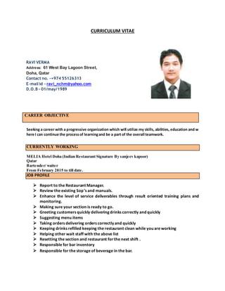 CURRICULUM VITAE
CAREER OBJECTIVE
Seeking a career with a progressive organization which will utilize my skills, abilities, education and w
here I can continue the processof learningand be a part of the overall teamwork.
CURRENTLY WORKING
MELIA Hotel Doha (Indian Restaurant Signature By sanjeev kapoor)
Qatar
Bartender/ waiter
From February 2015 to till date.
JOB PROFILE
 Report to the Restaurant Manager.
 Review the existing Sop’s and manuals.
 Enhance the level of service deliverables through result oriented training plans and
monitoring.
 Making sure your section is ready to go.
 Greeting customers quickly delivering drinks correctly and quickly
 Suggesting menu items
 Taking orders delivering orders correctly and quickly
 Keeping drinks refilled keeping the restaurant clean while you are working
 Helping other wait staff with the above list
 Resetting the section and restaurant forthe next shift .
 Responsible for bar inventory
 Responsible for the storage of beverage in the bar.
RAVI VERMA
Address: 61 West Bay Lagoon Street,
Doha, Qatar
Contact no. -+974 55126313
E-mail id - ravi_nchm@yahoo.com
D.O.B - 01/may/1989
 
