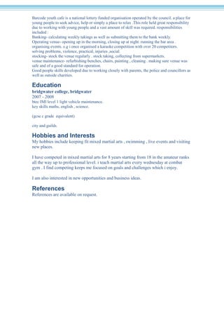 Barcode youth cafe is a national lottery funded organisation operated by the council. a place for
young people to seek advice, help or simply a place to relax .This role held great responsibility
due to working with young people and a vast amount of skill was required. responsibilities
included :
Banking- calculating weekly takings as well as submitting them to the bank weekly.
Operating venue- opening up in the morning, closing up at night. running the bar area .
organising events. e.g i once organised a karaoke competition with over 20 competitors.
solving problems, violence, practical, injuries ,social.
stocking- stock the venue regularly . stock taking, collecting from supermarkets.
venue maintenance- refurbishing benches, chairs, painting , cleaning . making sure venue was
safe and of a good standard for operation.
Good people skills developed due to working closely with parents, the police and councillors as
well as outside charities.
Education
bridgwater college, bridgwater
2007 - 2008
btec IMI level 1 light vehicle maintenance.
key skills maths, english , science.
(gcse c grade equivalent)
city and guilds.
Hobbies and Interests
My hobbies include keeping fit mixed martial arts , swimming , live events and visiting
new places.
I have competed in mixed martial arts for 8 years starting from 18 in the amateur ranks
all the way up to professional level. i teach martial arts every wednesday at combat
gym . I find competing keeps me focused on goals and challenges which i enjoy.
I am also interested in new opportunities and business ideas.
References
References are available on request.
 