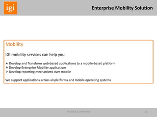 Private & Confidential 12
Enterprise Mobility Solution
Mobility
IGI mobility services can help you
 Develop and Transform web-based applications to a mobile-based platform
 Develop Enterprise Mobility applications
 Develop reporting mechanisms over mobile
We support applications across all platforms and mobile operating systems
 