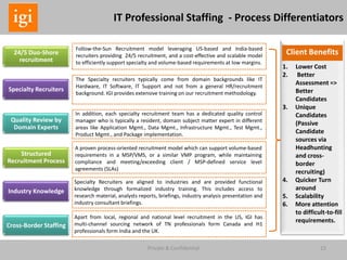 IT Professional Staffing - Process Differentiators
15Private & Confidential
24/5 Duo-Shore
recruitment
Specialty Recruiters
Quality Review by
Domain Experts
Structured
Recruitment Process
Industry Knowledge
Cross-Border Staffing
Follow-the-Sun Recruitment model leveraging US-based and India-based
recruiters providing 24/5 recruitment, and a cost-effective and scalable model
to efficiently support specialty and volume-based requirements at low margins.
The Specialty recruiters typically come from domain backgrounds like IT
Hardware, IT Software, IT Support and not from a general HR/recruitment
background. IGI provides extensive training on our recruitment methodology.
In addition, each specialty recruitment team has a dedicated quality control
manager who is typically a resident, domain subject matter expert in different
areas like Application Mgmt., Data Mgmt., Infrastructure Mgmt., Test Mgmt.,
Product Mgmt., and Package implementation.
A proven process-oriented recruitment model which can support volume-based
requirements in a MSP/VMS, or a similar VMP program, while maintaining
compliance and meeting/exceeding client / MSP-defined service level
agreements (SLAs)
Specialty Recruiters are aligned to industries and are provided functional
knowledge through formalized industry training. This includes access to
research material, analysts reports, briefings, industry analysis presentation and
industry consultant briefings.
Apart from local, regional and national level recruitment in the US, IGI has
multi-channel sourcing network of TN professionals form Canada and H1
professionals form India and the UK.
Client Benefits
1. Lower Cost
2. Better
Assessment =>
Better
Candidates
3. Unique
Candidates
(Passive
Candidate
sources via
Headhunting
and cross-
border
recruiting)
4. Quicker Turn
around
5. Scalability
6. More attention
to difficult-to-fill
requirements.
 