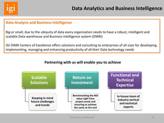 16Private & Confidential
Data Analysis and Business Intelligence
Big or small, due to the ubiquity of data every organization needs to have a robust, intelligent and
scalable Data warehouse and Business intelligence system (DWBI)
IGI DWBI Centers of Excellence offers solutions and consulting to enterprises of all sizes for developing,
implementing, managing and enhancing productivity of all their Data technology needs
Data Analytics and Business Intelligence
Scalable
Solutions
Keeping in mind
future challenges
and trends
Return on
Investment
Benchmarking the ROI
value right from
project onset and
ensuring to achieve
the same at the end
Functional and
Technical
Expertise
In-house team of
industry vertical
and technical
experts
Partnering with us will enable you to achieve
 
