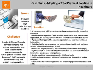 22Private & Confidential
Case Study: Adopting a Total Payment Solution in
Healthcare
Issues
-Delays in
Payments
- High
Collection cost
- Bad Debt
Challenge
A major U.S based financial
services company was
seeking an expert to help
them streamline the
payment process by
which patient “balance after
insurance” (BAI) payments
could more easily and
quickly reach providers.
 A consumer-centric bill presentment and payment solution, for convenient
payments
A consumer-facing mobile / web interface which can be used for consumer
registration, bill review, payment initiation and historical information review
A provider-facing portal for provider registration and receiving remittance
information
Digital wallet for consumers that can hold credit card, debit card, and bank
account information from any U.S. bank
Robust and very responsive (a few seconds response time for most pages)
Highly secured, as confidential health information and confidential financial
information is exchanged among clients,
Service providers, insurance companies (HPA) and banks
Highly scalable to support millions of consumers and thousands of service
providers
Email alerts – for reminding patients and presenting agreements to reduce bad
debts
Solution
 