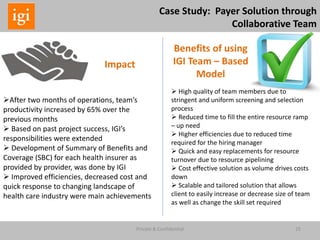 25Private & Confidential
Impact
Benefits of using
IGI Team – Based
Model
After two months of operations, team’s
productivity increased by 65% over the
previous months
 Based on past project success, IGI’s
responsibilities were extended
 Development of Summary of Benefits and
Coverage (SBC) for each health insurer as
provided by provider, was done by IGI
 Improved efficiencies, decreased cost and
quick response to changing landscape of
health care industry were main achievements
 High quality of team members due to
stringent and uniform screening and selection
process
 Reduced time to fill the entire resource ramp
– up need
 Higher efficiencies due to reduced time
required for the hiring manager
 Quick and easy replacements for resource
turnover due to resource pipelining
 Cost effective solution as volume drives costs
down
 Scalable and tailored solution that allows
client to easily increase or decrease size of team
as well as change the skill set required
Case Study: Payer Solution through
Collaborative Team
 