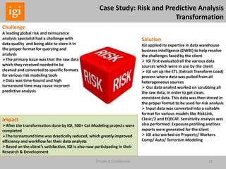 26Private & Confidential
Case Study: Risk and Predictive Analysis
Transformation
Challenge
A leading global risk and reinsurance
analysis specialist had a challenge with
data quality and being able to store it in
the proper format for querying and
analysis
The primary issue was that the raw data
which they received needed to be
cleaned and converted to specific formats
for various risk modeling tools
Data was time-bound and high
turnaround time may cause incorrect
predictive analysis
Solution
IGI applied its expertise in data warehouse
business intelligence (DWBI) to help resolve
the challenges faced by the client
 IGI first evaluated all the various data
sources which were in use by the client
 IGI set up the ETL (Extract Transform Load)
process where data was pulled from all
heterogeneous sources
 Our data analyst worked on scrubbing all
the raw data, in order to get clean,
consistent data. This data was then stored in
the proper format to be used for risk analysis
 Input data was converted into a suitable
format for various models like RiskLink,
Clasic/2 and EQECAT. Sensitivity analysis was
also performed. Exposure profiling and loss
reports were generated for the client
 IGI also worked on Property/ Workers
Comp/ Auto/ Terrorism Modeling
Impact
After the transformation done by IGI, 500+ Cat Modeling projects were
completed
The turnaround time was drastically reduced, which greatly improved
efficiency and workflow for their data analysts
Based on the client’s satisfaction, IGI is also now participating in their
Research & Development
 