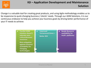 5Private & Confidential
IGI – Application Development and Maintenance
Solution
Change is a valuable tool for creating great products, and using Agile methodology enables us to
be responsive to quick changing business / clients’ needs. Through our ADM Solutions, it is our
continuous endeavor to help you achieve your business goals by driving better performance of
your IT needs to achieve:
*
Parallel ADM
Solution doesn’t
saturate your
critical Business
resources
Risk-mitigation
against resource
availability for
changing
technologies
*
Improved
Turnaround times =
Better ROI
*
Ready Resource
availability for
multi- platforms
 