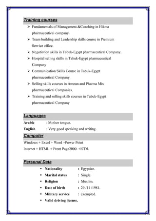 Training courses
 Fundamentals of Management &Coaching in Hikma
pharmaceutical company.
 Team building and Leadership skills course in Premium
Service office.
 Negotiation skills in Tabuk-Egypt pharmaceutical Company.
 Hospital selling skills in Tabuk-Egypt pharmaceutical
Company
 Communication Skills Course in Tabuk-Egypt
pharmaceutical Company.
 Selling skills courses in Amoun and Pharma Mix
pharmaceutical Companies.
 Training and selling skills courses in Tabuk-Egypt
pharmaceutical Company
Languages
Arabic : Mother tongue.
English : Very good speaking and writing.
Computer
Windows + Excel + Word +Power Point
Internet + HTML + Front Page2000. +ICDL
Personal Data
 Nationality : Egyptian.
 Marital status : Single.
 Religion : Muslim.
 Date of birth : 29 /11 /1981.
 Military service : exempted.
 Valid driving license.
 