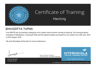 Hacking
SHIVADITYA TAPNA
from IIESTS has successfully undergone a four weeks online summer training on Hacking. The training program
consisted of Web Basics, Cracking & XSS and File Upload modules and lasted for four weeks from 30th July, 2016
to 27th August, 2016.
We wish Shivaditya all the best for future endeavours.
Date of certification: 2016-08-28
Certificate Number : 83417884457c2a38d0eb9c
 