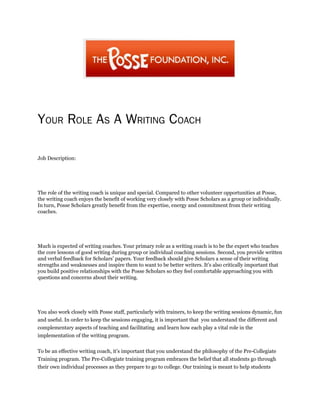 YOUR ROLE AS A WRITING COACH
Job Description:
The role of the writing coach is unique and special. Compared to other volunteer opportunities at Posse,
the writing coach enjoys the benefit of working very closely with Posse Scholars as a group or individually.
In turn, Posse Scholars greatly benefit from the expertise, energy and commitment from their writing
coaches.
Much is expected of writing coaches. Your primary role as a writing coach is to be the expert who teaches
the core lessons of good writing during group or individual coaching sessions. Second, you provide written
and verbal feedback for Scholars’ papers. Your feedback should give Scholars a sense of their writing
strengths and weaknesses and inspire them to want to be better writers. It’s also critically important that
you build positive relationships with the Posse Scholars so they feel comfortable approaching you with
questions and concerns about their writing.
You also work closely with Posse staff, particularly with trainers, to keep the writing sessions dynamic, fun
and useful. In order to keep the sessions engaging, it is important that you understand the different and
complementary aspects of teaching and facilitating and learn how each play a vital role in the
implementation of the writing program.
To be an effective writing coach, it’s important that you understand the philosophy of the Pre-Collegiate
Training program. The Pre-Collegiate training program embraces the belief that all students go through
their own individual processes as they prepare to go to college. Our training is meant to help students
 