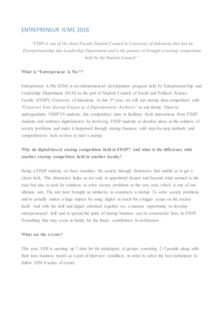ENTREPRENEUR IS ME 2016
“FISIP is one of the three Faculty Student Council in University of Indonesia that has an
Entrepreneurship dan Leadership Department and is the pioneer to brought a startup competition
held by the Student Council.”
What is “Entrepreneur is Me”?
Entrepreneur is Me (EIM) is an entrepreneurial development program held by Entrepreneurship and
Leadership Department (ELD) as the part of Student Council of Social and Political Science
Faculty (FISIP), University of Indonesia. In this 3rd year, we will run startup idea competition with
“Construct Your Startup Empire as A Digitalpreneur Architect” as our theme. Open to
undergraduate FISIP UI students, this competition aims to facilitate fresh innovations from FISIP
students and embrace digitalization by involving FISIP students to develop ideas as the solution of
society problems and make it happened through startup business with step-by-step methods and
comprehensive look on how to start a startup.
Why do digital-based startup competition held in FISIP? And what is the difference with
another startup competition held in another faculty?
Being a FISIP student, we have examines the society through dimension that enable us to get a
closer look. This dimension helps us not only to apprehend deeper and beyond what seemed to the
eyes but also to seek for solutions to solve society problems to the very root, which is one of our
ultimate aim. The aim later brought us similarity to constructs a startup. To solve society problems
and to actually makes a huge impact by using digital to reach for a bigger scope on the society
itself. And with the skill and digital entwined together we, a massive opportunity to develop
entrepreneurial skill and to spread the spirit of startup business can be constructed here, in FISIP.
Something that may come in handy for the future contribution to civilization
What are the events?
This year, EIM is opening up 7 slots for the participant of groups consisting 2-3 people along with
their lean business model as a part of interview condition, in order to select the best participant to
follow EIM 8 series of events:
 
