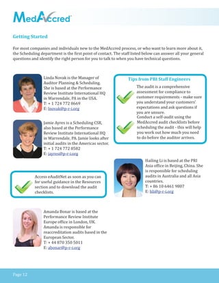 Page 12
Getting Started
Linda Novak is the Manager of
Auditor Planning & Scheduling.
She is based at the Performance
Review Institute International HQ
in Warrendale, PA in the USA.
T: + 1 724 772 8669
E: lnovak@p-r-i.org
Jamie Ayres is a Scheduling CSR,
also based at the Performance
Review Institute International HQ
in Warrendale, PA. Jamie looks after
initial audits in the Americas sector.
T: + 1 724 772 8582
E: jayres@p-r-i.org
Amanda Bonar is based at the
Performance Review Institute
Europe office in London, UK.
Amanda is responsible for
reaccreditation audits based in the
European Sector.
T: + 44 870 350 5011
E: abonar@p-r-i.org
For most companies and individuals new to the MedAccred process, or who want to learn more about it,
the Scheduling department is the first point of contact. The staff listed below can answer all your general
questions and identify the right person for you to talk to when you have technical questions.
Hailing Li is based at the PRI
Asia office in Beijing, China. She
is responsible for scheduling
audits in Australia and all Asia
countries.
T: + 86 10 6461 9807
E: hli@p-r-i.org
Access eAuditNet as soon as you can
for useful guidance in the Resources
section and to download the audit
checklists.
Tips from PRI Staff Engineers
The audit is a comprehensive
assessment for compliance to
customer requirements - make sure
you understand your customers’
expectations and ask questions if
you are unsure.
Conduct a self-audit using the
MedAccred audit checklists before
scheduling the audit - this will help
you work out how much you need
to do before the auditor arrives.
 